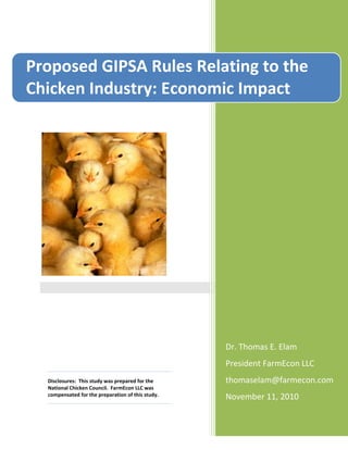 Disclosures: This study was prepared for the
National Chicken Council. FarmEcon LLC was
compensated for the preparation of this study.
Dr. Thomas E. Elam
President FarmEcon LLC
thomaselam@farmecon.com
November 11, 2010
Proposed GIPSA Rules Relating to the
Chicken Industry: Economic Impact
Rules Related to Chicken Companies
 