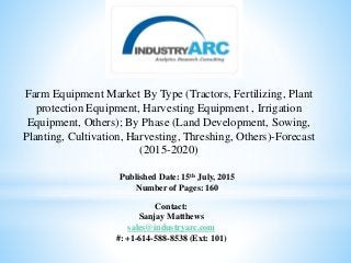 Farm Equipment Market By Type (Tractors, Fertilizing, Plant
protection Equipment, Harvesting Equipment , Irrigation
Equipment, Others); By Phase (Land Development, Sowing,
Planting, Cultivation, Harvesting, Threshing, Others)-Forecast
(2015-2020)
Published Date: 15th July, 2015
Number of Pages: 160
Contact:
Sanjay Matthews
sales@industryarc.com
#: +1-614-588-8538 (Ext: 101)
 