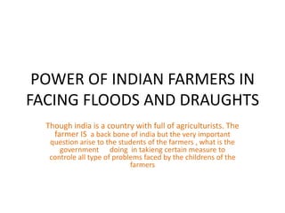 POWER OF INDIAN FARMERS IN
FACING FLOODS AND DRAUGHTS
  Though india is a country with full of agriculturists. The
    farmer IS a back bone of india but the very important
   question arise to the students of the farmers , what is the
      government doing in takieng certain measure to
   controle all type of problems faced by the childrens of the
                             farmers
 