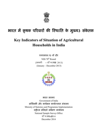 एनएसएस के आई/ NSS KI (70/33)
भारत म� कृ षक प�रवार� क� �स्थIित के मुख्य3 संके तक
Key Indicators of Situation of Agricultural
Households in India
एनएसएस 70 वाँ दौर
NSS 70th
Round
(जनवरी – दि◌स म्ब�र 2013)
(January – December 2013)
भारत सरकार
Government of India
सां�ख्यक� और कायर्�म कायार्न्वयन मं�ालय
Ministry of Statistics and Programme Implementation
रा�ी�य �ितदशर् सव�क्षण कायार्लय
National Sample Survey Office
दि◌स म्बmर2014
December 2014
 