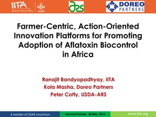 www.iita.orgA member of CGIAR consortium
Farmer-Centric, Action-Oriented
Innovation Platforms for Promoting
Adoption of Aflatoxin Biocontrol
in Africa
Ranajit Bandyopadhyay, IITA
Kola Masha, Doreo Partners
Peter Cotty, USDA-ARS
Mycored Europe, 28 May, 2013
 