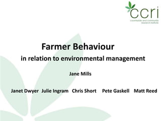 Farmer Behaviour
in relation to environmental management
Jane Mills
Janet Dwyer Julie Ingram Chris Short Matt ReedPete Gaskell
 