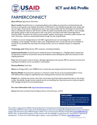 Last updated September 2012
This profile is supported by USAID’s Fostering Agriculture Competitiveness Employing Information Communication
Technologies (FACET) project under the Financial Integration, Economic Leveraging, Broad-Based Dissemination and Support
Leaders with Associates award (FIELD-Support LWA). It was written by Josh Woodard of FHI 360 (jwoodard@fhi360.org).
FACET offers on-demand field support to help missions with the challenges of using these ICT interventions in agricultural
development. To learn more about field support options, contact Judy Payne, ICT Advisor, (jpayne@usaid.gov).
FARMERCONNECT
Area of Focus: Agricultural information
How it works: FarmerConnect is a cloud-based platform that enables any entity that is working directly with
farmers to send specific crop schedule information via SMS based on the individual sowing date, crop variety, plot
size and region of each farmer. Organizational users create unique profiles with this information for each farmer
they are working with. Based on each farmers’ profile, the system automatically sends out SMS or voice messages
with specific actions to take at every point in their crop cycle in accordance with India’s Good Agricultural
Practices (GAP). The system also sends out local weather updates, market alerts, innovations, public schemes, and
other information, which are automatically fetched through the web using RSS feeds.
In addition to pre-set messages based on the GAP, organizational users can also design their own scheduled
messaging or send messages manually to select users. Organizational users can also edit the pre-set schedule to
account for any variables that may impact the timing of action, such as an outbreak of pests or unexpected
weather.
Technology used: Mobile phones, SMS, computers, cloud-based database
Implementer/Funder: FarmerConnect is funded by Sunera Technologies Inc., a Michigan-based company that
has operations in both the US and India. Sunera has funded the entire development effort and continues to fund
ongoing operations.
Fees: Use of the system is free to farmers, although organizational users pay per SMS, for premium services (such
as polling and analytics), and for any platform customization.
Primary Markets: South Asia
Users: As of August 2012, over 70,000 farmers in South Asia were being served by FarmerConnect.
Business Model: FarmerConnect operates on a freemium model. Access to the cloud-based platform is free,
with additional fees charged to organizational users seeking premium services and customization.
Impact: As a relatively new service, there have not yet been any formal impact assessments done on the service
to date. Anecdotally, though, farmers using the service are benefiting from improved access to timely and specific
GAP messages during the current planting season.
For more information visit: http://www.farmerconnect.org
Sources: Information provided by Sreenivas Maganty, Director of FarmerConnect, on 9/7/12
ICT and AG Profile
DISCLAIMER
The views expressed in this publication do
not necessarily reflect the views of the U.S.
Agency for International Development or
the U.S. Government.
 