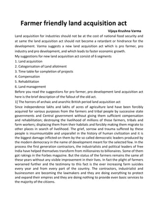 Farmer friendly land acquisition act
Vijaya Krushna Varma
Land acquisition for industries should not be at the cost of national food security and
at same the land acquisition act should not become a retardant or hindrance for the
development. Varma suggests a new land acquisition act which is pro farmer, pro
industry and pro development, and which leads to faster economic growth.
My suggestions for new land acquisition act consist of 6 segments
1. Land acquisition
2. Categorisation of Land allotment
3. Time table for completion of projects
4. Compensation
5. Rehabilitation
6. Land management
Before you read the suggestions for pro farmer, pro development land acquisition act
here is the brief description of the fallout of the old act.
1] The horrors of archaic and anarchic British period land acquisition act
Since independence lakhs and lakhs of acres of agriculture land have been forcibly
acquired for various purposes from the farmers and tribal people by successive state
governments and Central government without giving them sufficient compensation
and rehabilitation; destroying the livelihood of millions of those farmers, tribals and
farm workers; displacing them from their habitats and forcibly making them migrate to
other places in search of livelihood. The grief, sorrow and trauma suffered by these
people is insurmountable and unparallel in the history of human civilization and it is
the biggest damage inflicted on them by the so called democratic leaders produced by
the modern democracy in the name of development meant for the selected few. In the
process the first generation contractors, the industrialists and political leaders of free
India have helped themselves transform from millionaires to billionaires. Some of them
got rakings in the Forbes magazine. But the status of the farmers remains the same all
these years without any visible improvement in their lives. In fact the plight of farmers
worsened further and the testimony to this fact is the ever increasing farm suicides
every year and from every part of the country. The contractors, industrialist and
businessmen are becoming the lawmakers and they are doing everything to protect
and expand their empires and they are doing nothing to provide even basic services to
the majority of the citizens.
 