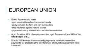 EUROPEAN UNION
• Direct Payments to make
• agri. sustainable and environmental friendly
• parity between the farm and non-farm sectors
• crop insurance against natural failures
• payments for crop diversification and non-farm activities
• Agri. Provides 10% of employment but agri. Payments form 39% of the
total budget of EU.
• Due to WTO compulsions subsidy payments have decreased but
payments for protecting the environment and rural development have
increased
 