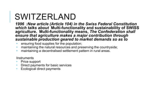 SWITZERLAND
1996 :New article (Article 104) in the Swiss Federal Constitution
which talks about Multi-functionality and sustainability of SWISS
agriculture. Multi-functionality means, The Confederation shall
ensure that agriculture makes a major contribution through
sustainable production geared to market demands so as to
• ensuring food supplies for the population;
• maintaining the natural resources and preserving the countryside;
• maintaining a decentralised settlement pattern in rural areas.
Instruments
 Price support
 Direct payments for basic services
 Ecological direct payments
 