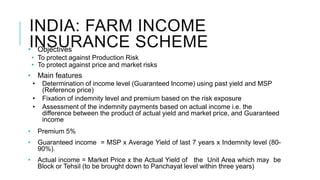 INDIA: FARM INCOME
INSURANCE SCHEME• Objectives
• To protect against Production Risk
• To protect against price and market risks
• Main features
• Determination of income level (Guaranteed Income) using past yield and MSP
(Reference price)
• Fixation of indemnity level and premium based on the risk exposure
• Assessment of the indemnity payments based on actual income i.e. the
difference between the product of actual yield and market price, and Guaranteed
income
• Premium 5%
• Guaranteed income = MSP x Average Yield of last 7 years x Indemnity level (80-
90%).
• Actual income = Market Price x the Actual Yield of the Unit Area which may be
Block or Tehsil (to be brought down to Panchayat level within three years)
 