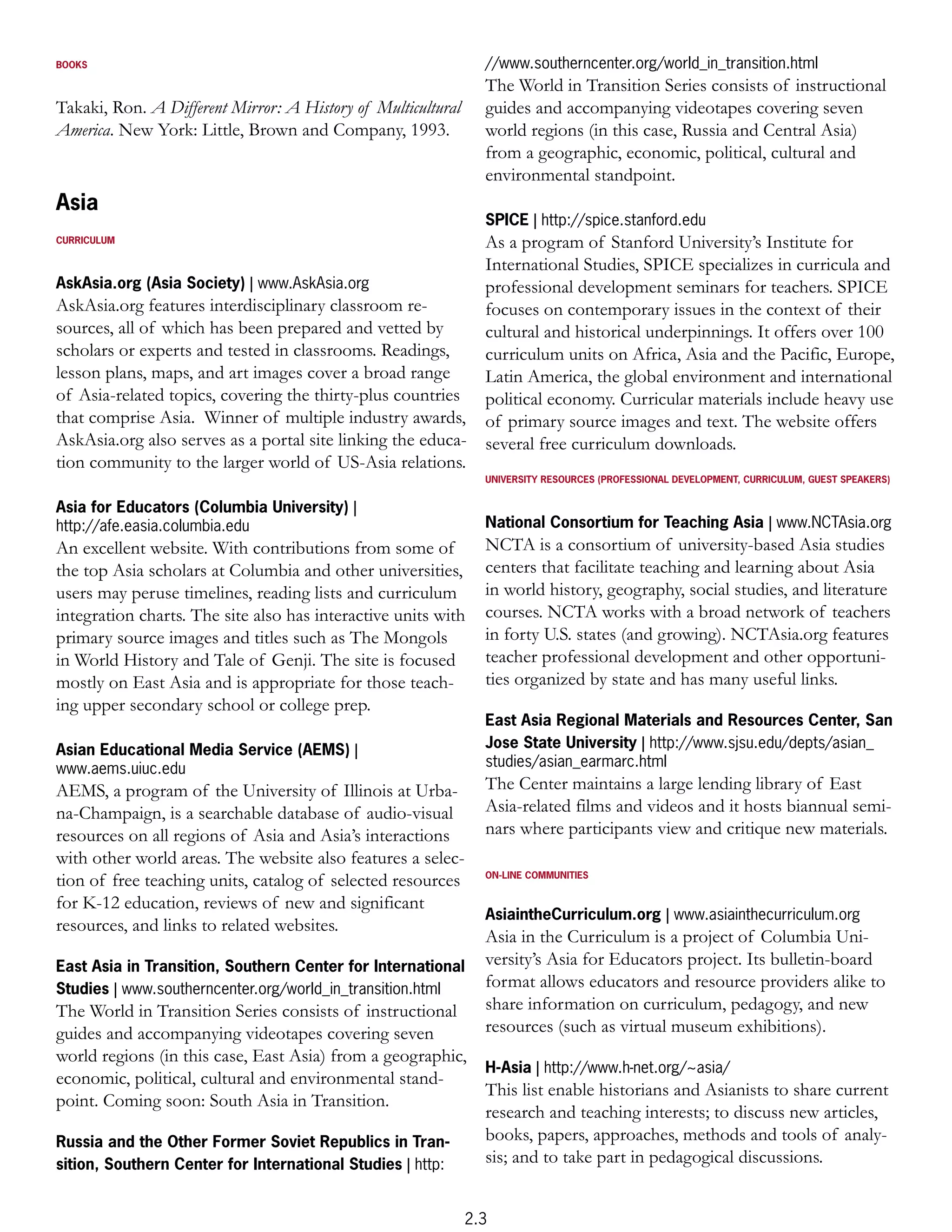BOOKS                                                           //www.southerncenter.org/world_in_transition.html
                                                                The World in Transition Series consists of instructional
Takaki, Ron. A Different Mirror: A History of Multicultural     guides and accompanying videotapes covering seven
America. New York: Little, Brown and Company, 1993.             world regions (in this case, Russia and Central Asia)
                                                                from a geographic, economic, political, cultural and
                                                                environmental standpoint.
Asia
                                                                SPICE | http://spice.stanford.edu
CURRICULUM                                                  As a program of Stanford University’s Institute for
                                                            International Studies, SPICE specializes in curricula and
AskAsia.org (Asia Society) | www.AskAsia.org                professional development seminars for teachers. SPICE
AskAsia.org features interdisciplinary classroom re-        focuses on contemporary issues in the context of their
sources, all of which has been prepared and vetted by       cultural and historical underpinnings. It offers over 100
scholars or experts and tested in classrooms. Readings,     curriculum units on Africa, Asia and the Pacific, Europe,
lesson plans, maps, and art images cover a broad range      Latin America, the global environment and international
of Asia-related topics, covering the thirty-plus countries political economy. Curricular materials include heavy use
that comprise Asia. Winner of multiple industry awards, of primary source images and text. The website offers
AskAsia.org also serves as a portal site linking the educa- several free curriculum downloads.
tion community to the larger world of US-Asia relations.
                                                                UNIVERSITY RESOURCES (PROFESSIONAL DEVELOPMENT, CURRICULUM, GUEST SPEAKERS)


Asia for Educators (Columbia University) |
http://afe.easia.columbia.edu                                   National Consortium for Teaching Asia | www.NCTAsia.org
An excellent website. With contributions from some of           NCTA is a consortium of university-based Asia studies
the top Asia scholars at Columbia and other universities,       centers that facilitate teaching and learning about Asia
users may peruse timelines, reading lists and curriculum        in world history, geography, social studies, and literature
integration charts. The site also has interactive units with    courses. NCTA works with a broad network of teachers
primary source images and titles such as The Mongols            in forty U.S. states (and growing). NCTAsia.org features
in World History and Tale of Genji. The site is focused         teacher professional development and other opportuni-
mostly on East Asia and is appropriate for those teach-         ties organized by state and has many useful links.
ing upper secondary school or college prep.
                                                                East Asia Regional Materials and Resources Center, San
Asian Educational Media Service (AEMS) |                        Jose State University | http://www.sjsu.edu/depts/asian_
www.aems.uiuc.edu                                               studies/asian_earmarc.html
AEMS, a program of the University of Illinois at Urba-          The Center maintains a large lending library of East
na-Champaign, is a searchable database of audio-visual          Asia-related films and videos and it hosts biannual semi-
resources on all regions of Asia and Asia’s interactions        nars where participants view and critique new materials.
with other world areas. The website also features a selec-
tion of free teaching units, catalog of selected resources      ON-LINE COMMUNITIES


for K-12 education, reviews of new and significant
                                                                AsiaintheCurriculum.org | www.asiainthecurriculum.org
resources, and links to related websites.
                                                                Asia in the Curriculum is a project of Columbia Uni-
East Asia in Transition, Southern Center for International      versity’s Asia for Educators project. Its bulletin-board
Studies | www.southerncenter.org/world_in_transition.html       format allows educators and resource providers alike to
The World in Transition Series consists of instructional        share information on curriculum, pedagogy, and new
guides and accompanying videotapes covering seven               resources (such as virtual museum exhibitions).
world regions (in this case, East Asia) from a geographic,
                                                           H-Asia | http://www.h-net.org/~asia/
economic, political, cultural and environmental stand-
                                                           This list enable historians and Asianists to share current
point. Coming soon: South Asia in Transition.
                                                           research and teaching interests; to discuss new articles,
Russia and the Other Former Soviet Republics in Tran-      books, papers, approaches, methods and tools of analy-
sition, Southern Center for International Studies | http:  sis; and to take part in pedagogical discussions.


                                                              2.3
 