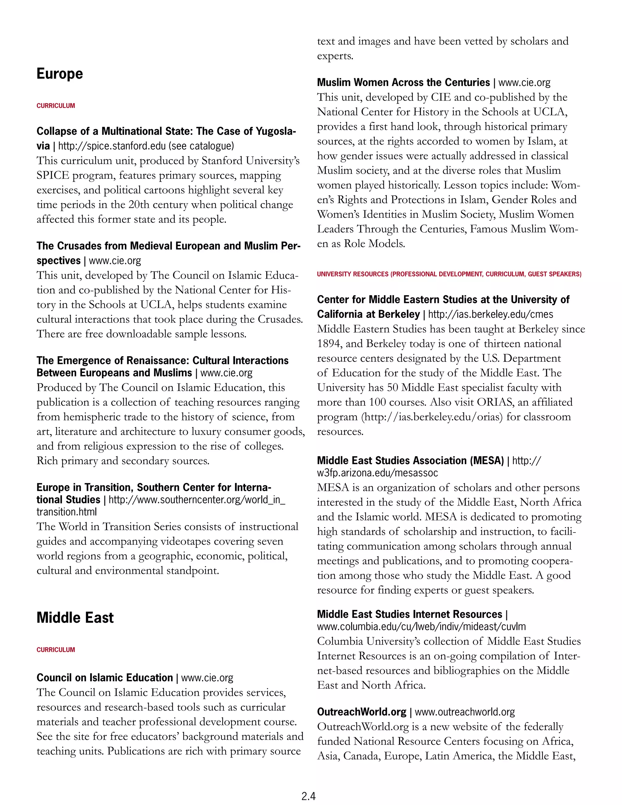 text and images and have been vetted by scholars and
                                                                 experts.
Europe
                                                                 Muslim Women Across the Centuries | www.cie.org
                                                                 This unit, developed by CIE and co-published by the
CURRICULUM
                                                                 National Center for History in the Schools at UCLA,
Collapse of a Multinational State: The Case of Yugosla-          provides a first hand look, through historical primary
via | http://spice.stanford.edu (see catalogue)                  sources, at the rights accorded to women by Islam, at
This curriculum unit, produced by Stanford University’s          how gender issues were actually addressed in classical
SPICE program, features primary sources, mapping                 Muslim society, and at the diverse roles that Muslim
exercises, and political cartoons highlight several key          women played historically. Lesson topics include: Wom-
time periods in the 20th century when political change           en’s Rights and Protections in Islam, Gender Roles and
affected this former state and its people.                       Women’s Identities in Muslim Society, Muslim Women
                                                                 Leaders Through the Centuries, Famous Muslim Wom-
The Crusades from Medieval European and Muslim Per-              en as Role Models.
spectives | www.cie.org
This unit, developed by The Council on Islamic Educa-            UNIVERSITY RESOURCES (PROFESSIONAL DEVELOPMENT, CURRICULUM, GUEST SPEAKERS)

tion and co-published by the National Center for His-
tory in the Schools at UCLA, helps students examine              Center for Middle Eastern Studies at the University of
cultural interactions that took place during the Crusades.       California at Berkeley | http://ias.berkeley.edu/cmes
There are free downloadable sample lessons.                Middle Eastern Studies has been taught at Berkeley since
                                                           1894, and Berkeley today is one of thirteen national
The Emergence of Renaissance: Cultural Interactions        resource centers designated by the U.S. Department
Between Europeans and Muslims | www.cie.org                of Education for the study of the Middle East. The
Produced by The Council on Islamic Education, this         University has 50 Middle East specialist faculty with
publication is a collection of teaching resources ranging more than 100 courses. Also visit ORIAS, an affiliated
from hemispheric trade to the history of science, from     program (http://ias.berkeley.edu/orias) for classroom
art, literature and architecture to luxury consumer goods, resources.
and from religious expression to the rise of colleges.
Rich primary and secondary sources.                        Middle East Studies Association (MESA) | http://
                                                                 w3fp.arizona.edu/mesassoc
Europe in Transition, Southern Center for Interna-               MESA is an organization of scholars and other persons
tional Studies | http://www.southerncenter.org/world_in_         interested in the study of the Middle East, North Africa
transition.html                                                  and the Islamic world. MESA is dedicated to promoting
The World in Transition Series consists of instructional         high standards of scholarship and instruction, to facili-
guides and accompanying videotapes covering seven                tating communication among scholars through annual
world regions from a geographic, economic, political,            meetings and publications, and to promoting coopera-
cultural and environmental standpoint.                           tion among those who study the Middle East. A good
                                                                 resource for finding experts or guest speakers.

Middle East                                                      Middle East Studies Internet Resources |
                                                                 www.columbia.edu/cu/lweb/indiv/mideast/cuvlm
                                                                 Columbia University’s collection of Middle East Studies
CURRICULUM
                                                                 Internet Resources is an on-going compilation of Inter-
                                                                 net-based resources and bibliographies on the Middle
Council on Islamic Education | www.cie.org
                                                                 East and North Africa.
The Council on Islamic Education provides services,
resources and research-based tools such as curricular            OutreachWorld.org | www.outreachworld.org
materials and teacher professional development course.           OutreachWorld.org is a new website of the federally
See the site for free educators’ background materials and        funded National Resource Centers focusing on Africa,
teaching units. Publications are rich with primary source        Asia, Canada, Europe, Latin America, the Middle East,


                                                           2.4
 