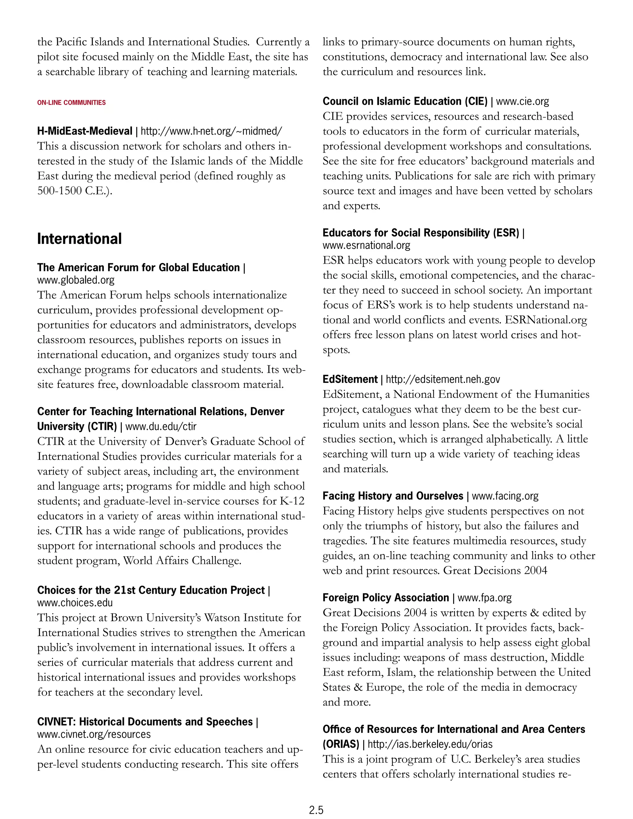 the Paciﬁc Islands and International Studies. Currently a      links to primary-source documents on human rights,
pilot site focused mainly on the Middle East, the site has     constitutions, democracy and international law. See also
a searchable library of teaching and learning materials.       the curriculum and resources link.

ON-LINE COMMUNITIES                                            Council on Islamic Education (CIE) | www.cie.org
                                                               CIE provides services, resources and research-based
H-MidEast-Medieval | http://www.h-net.org/~midmed/             tools to educators in the form of curricular materials,
This a discussion network for scholars and others in-          professional development workshops and consultations.
terested in the study of the Islamic lands of the Middle       See the site for free educators’ background materials and
East during the medieval period (defined roughly as            teaching units. Publications for sale are rich with primary
500-1500 C.E.).                                                source text and images and have been vetted by scholars
                                                               and experts.

                                                               Educators for Social Responsibility (ESR) |
International                                                  www.esrnational.org
                                                               ESR helps educators work with young people to develop
The American Forum for Global Education |
www.globaled.org                                               the social skills, emotional competencies, and the charac-
The American Forum helps schools internationalize              ter they need to succeed in school society. An important
curriculum, provides professional development op-              focus of ERS’s work is to help students understand na-
portunities for educators and administrators, develops         tional and world conflicts and events. ESRNational.org
classroom resources, publishes reports on issues in            offers free lesson plans on latest world crises and hot-
international education, and organizes study tours and         spots.
exchange programs for educators and students. Its web-
site features free, downloadable classroom material.           EdSitement | http://edsitement.neh.gov
                                                               EdSitement, a National Endowment of the Humanities
Center for Teaching International Relations, Denver            project, catalogues what they deem to be the best cur-
University (CTIR) | www.du.edu/ctir                            riculum units and lesson plans. See the website’s social
CTIR at the University of Denver’s Graduate School of          studies section, which is arranged alphabetically. A little
International Studies provides curricular materials for a      searching will turn up a wide variety of teaching ideas
variety of subject areas, including art, the environment       and materials.
and language arts; programs for middle and high school
students; and graduate-level in-service courses for K-12       Facing History and Ourselves | www.facing.org
educators in a variety of areas within international stud-     Facing History helps give students perspectives on not
ies. CTIR has a wide range of publications, provides           only the triumphs of history, but also the failures and
support for international schools and produces the             tragedies. The site features multimedia resources, study
student program, World Affairs Challenge.                      guides, an on-line teaching community and links to other
                                                               web and print resources. Great Decisions 2004
Choices for the 21st Century Education Project |
www.choices.edu                                                Foreign Policy Association | www.fpa.org
This project at Brown University’s Watson Institute for        Great Decisions 2004 is written by experts & edited by
International Studies strives to strengthen the American       the Foreign Policy Association. It provides facts, back-
public’s involvement in international issues. It offers a      ground and impartial analysis to help assess eight global
series of curricular materials that address current and        issues including: weapons of mass destruction, Middle
historical international issues and provides workshops         East reform, Islam, the relationship between the United
for teachers at the secondary level.                           States & Europe, the role of the media in democracy
                                                               and more.
CIVNET: Historical Documents and Speeches |
www.civnet.org/resources                                       Ofﬁce of Resources for International and Area Centers
An online resource for civic education teachers and up-        (ORIAS) | http://ias.berkeley.edu/orias
per-level students conducting research. This site offers       This is a joint program of U.C. Berkeley’s area studies
                                                               centers that offers scholarly international studies re-

                                                             2.5
 