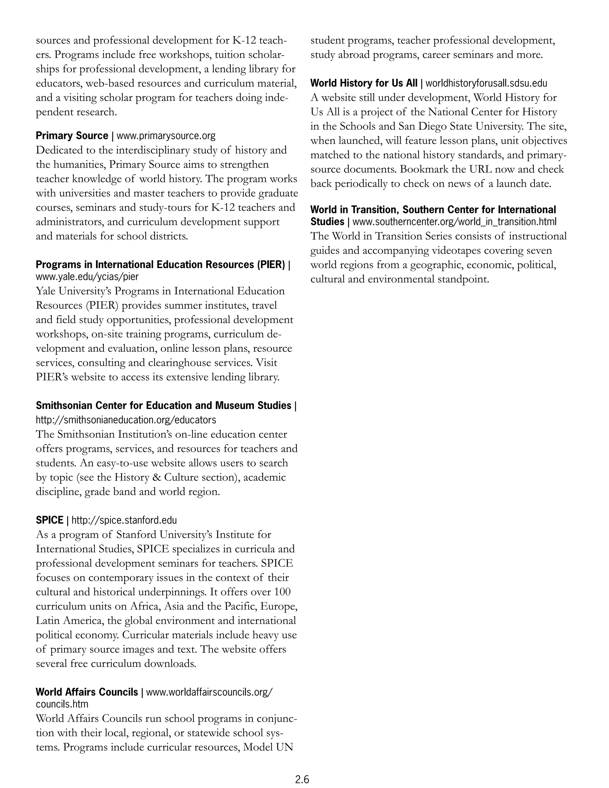 sources and professional development for K-12 teach-            student programs, teacher professional development,
ers. Programs include free workshops, tuition scholar-          study abroad programs, career seminars and more.
ships for professional development, a lending library for
educators, web-based resources and curriculum material,         World History for Us All | worldhistoryforusall.sdsu.edu
and a visiting scholar program for teachers doing inde-         A website still under development, World History for
pendent research.                                               Us All is a project of the National Center for History
                                                                in the Schools and San Diego State University. The site,
Primary Source | www.primarysource.org                          when launched, will feature lesson plans, unit objectives
Dedicated to the interdisciplinary study of history and         matched to the national history standards, and primary-
the humanities, Primary Source aims to strengthen               source documents. Bookmark the URL now and check
teacher knowledge of world history. The program works           back periodically to check on news of a launch date.
with universities and master teachers to provide graduate
courses, seminars and study-tours for K-12 teachers and         World in Transition, Southern Center for International
administrators, and curriculum development support              Studies | www.southerncenter.org/world_in_transition.html
and materials for school districts.                             The World in Transition Series consists of instructional
                                                                guides and accompanying videotapes covering seven
Programs in International Education Resources (PIER) |          world regions from a geographic, economic, political,
www.yale.edu/ycias/pier                                         cultural and environmental standpoint.
Yale University’s Programs in International Education
Resources (PIER) provides summer institutes, travel
and field study opportunities, professional development
workshops, on-site training programs, curriculum de-
velopment and evaluation, online lesson plans, resource
services, consulting and clearinghouse services. Visit
PIER’s website to access its extensive lending library.

Smithsonian Center for Education and Museum Studies |
http://smithsonianeducation.org/educators
The Smithsonian Institution’s on-line education center
offers programs, services, and resources for teachers and
students. An easy-to-use website allows users to search
by topic (see the History & Culture section), academic
discipline, grade band and world region.

SPICE | http://spice.stanford.edu
As a program of Stanford University’s Institute for
International Studies, SPICE specializes in curricula and
professional development seminars for teachers. SPICE
focuses on contemporary issues in the context of their
cultural and historical underpinnings. It offers over 100
curriculum units on Africa, Asia and the Pacific, Europe,
Latin America, the global environment and international
political economy. Curricular materials include heavy use
of primary source images and text. The website offers
several free curriculum downloads.

World Affairs Councils | www.worldaffairscouncils.org/
councils.htm
World Affairs Councils run school programs in conjunc-
tion with their local, regional, or statewide school sys-
tems. Programs include curricular resources, Model UN

                                                          2.6
 