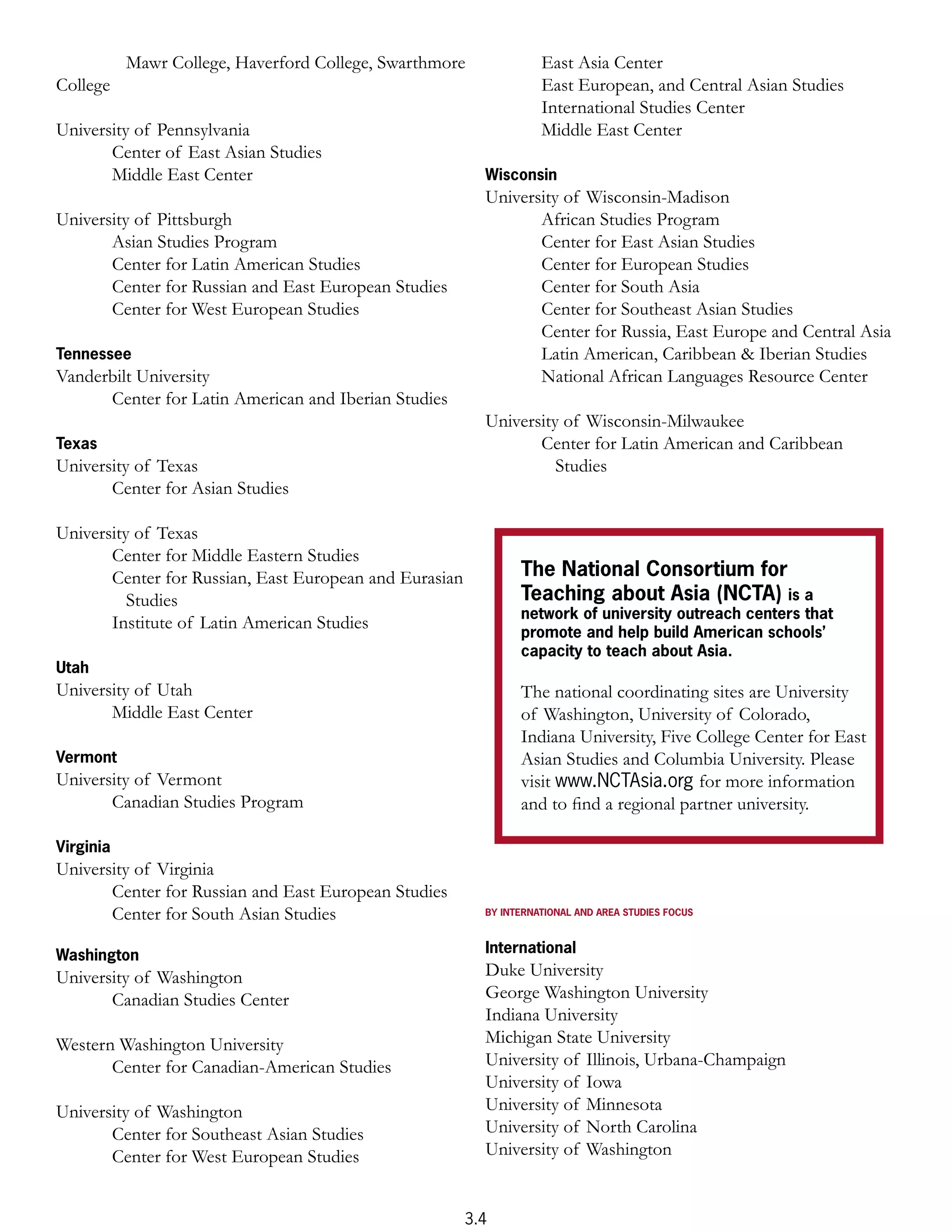 Mawr College, Haverford College, Swarthmore              East Asia Center
College                                                             East European, and Central Asian Studies
                                                                    International Studies Center
University of Pennsylvania                                          Middle East Center
       Center of East Asian Studies
       Middle East Center                                 Wisconsin
                                                          University of Wisconsin-Madison
University of Pittsburgh                                         African Studies Program
       Asian Studies Program                                     Center for East Asian Studies
       Center for Latin American Studies                         Center for European Studies
       Center for Russian and East European Studies              Center for South Asia
       Center for West European Studies                          Center for Southeast Asian Studies
                                                                 Center for Russia, East Europe and Central Asia
Tennessee                                                        Latin American, Caribbean & Iberian Studies
Vanderbilt University                                            National African Languages Resource Center
      Center for Latin American and Iberian Studies
                                                          University of Wisconsin-Milwaukee
Texas                                                            Center for Latin American and Caribbean
University of Texas                                                 Studies
       Center for Asian Studies

University of Texas
       Center for Middle Eastern Studies
       Center for Russian, East European and Eurasian           The National Consortium for
          Studies                                               Teaching about Asia (NCTA) is a
                                                                network of university outreach centers that
       Institute of Latin American Studies
                                                                promote and help build American schools’
                                                                capacity to teach about Asia.
Utah
University of Utah                                              The national coordinating sites are University
       Middle East Center                                       of Washington, University of Colorado,
                                                                Indiana University, Five College Center for East
Vermont                                                         Asian Studies and Columbia University. Please
University of Vermont                                           visit www.NCTAsia.org for more information
       Canadian Studies Program                                 and to ﬁnd a regional partner university.

Virginia
University of Virginia
       Center for Russian and East European Studies
       Center for South Asian Studies                     BY INTERNATIONAL AND AREA STUDIES FOCUS



Washington                                                International
University of Washington                                  Duke University
       Canadian Studies Center                            George Washington University
                                                          Indiana University
Western Washington University                             Michigan State University
       Center for Canadian-American Studies               University of Illinois, Urbana-Champaign
                                                          University of Iowa
University of Washington                                  University of Minnesota
       Center for Southeast Asian Studies                 University of North Carolina
       Center for West European Studies                   University of Washington


                                                        3.4
 