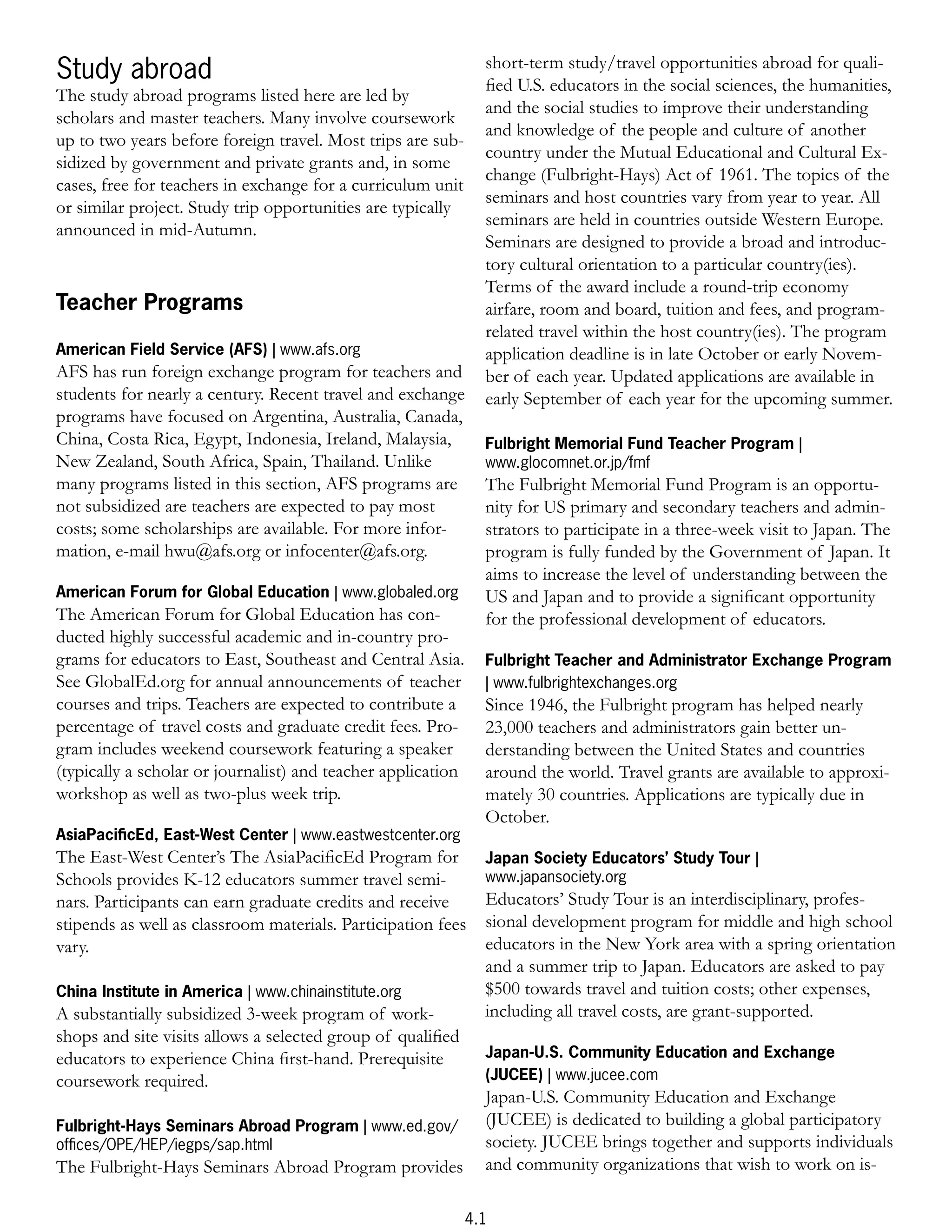 short-term study/travel opportunities abroad for quali-
Study abroad                                                    ﬁed U.S. educators in the social sciences, the humanities,
The study abroad programs listed here are led by
                                                                and the social studies to improve their understanding
scholars and master teachers. Many involve coursework
                                                                and knowledge of the people and culture of another
up to two years before foreign travel. Most trips are sub-
                                                                country under the Mutual Educational and Cultural Ex-
sidized by government and private grants and, in some
                                                                change (Fulbright-Hays) Act of 1961. The topics of the
cases, free for teachers in exchange for a curriculum unit
                                                                seminars and host countries vary from year to year. All
or similar project. Study trip opportunities are typically
                                                                seminars are held in countries outside Western Europe.
announced in mid-Autumn.
                                                                Seminars are designed to provide a broad and introduc-
                                                                tory cultural orientation to a particular country(ies).
                                                                Terms of the award include a round-trip economy
Teacher Programs                                                airfare, room and board, tuition and fees, and program-
                                                                related travel within the host country(ies). The program
American Field Service (AFS) | www.afs.org                      application deadline is in late October or early Novem-
AFS has run foreign exchange program for teachers and           ber of each year. Updated applications are available in
students for nearly a century. Recent travel and exchange       early September of each year for the upcoming summer.
programs have focused on Argentina, Australia, Canada,
China, Costa Rica, Egypt, Indonesia, Ireland, Malaysia,         Fulbright Memorial Fund Teacher Program |
New Zealand, South Africa, Spain, Thailand. Unlike              www.glocomnet.or.jp/fmf
many programs listed in this section, AFS programs are          The Fulbright Memorial Fund Program is an opportu-
not subsidized are teachers are expected to pay most            nity for US primary and secondary teachers and admin-
costs; some scholarships are available. For more infor-         strators to participate in a three-week visit to Japan. The
mation, e-mail hwu@afs.org or infocenter@afs.org.               program is fully funded by the Government of Japan. It
                                                                aims to increase the level of understanding between the
American Forum for Global Education | www.globaled.org          US and Japan and to provide a signiﬁcant opportunity
The American Forum for Global Education has con-                for the professional development of educators.
ducted highly successful academic and in-country pro-
grams for educators to East, Southeast and Central Asia.        Fulbright Teacher and Administrator Exchange Program
See GlobalEd.org for annual announcements of teacher            | www.fulbrightexchanges.org
courses and trips. Teachers are expected to contribute a        Since 1946, the Fulbright program has helped nearly
percentage of travel costs and graduate credit fees. Pro-       23,000 teachers and administrators gain better un-
gram includes weekend coursework featuring a speaker            derstanding between the United States and countries
(typically a scholar or journalist) and teacher application     around the world. Travel grants are available to approxi-
workshop as well as two-plus week trip.                         mately 30 countries. Applications are typically due in
                                                                October.
AsiaPaciﬁcEd, East-West Center | www.eastwestcenter.org
The East-West Center’s The AsiaPaciﬁcEd Program for             Japan Society Educators’ Study Tour |
Schools provides K-12 educators summer travel semi-             www.japansociety.org
nars. Participants can earn graduate credits and receive        Educators’ Study Tour is an interdisciplinary, profes-
stipends as well as classroom materials. Participation fees     sional development program for middle and high school
vary.                                                           educators in the New York area with a spring orientation
                                                                and a summer trip to Japan. Educators are asked to pay
China Institute in America | www.chinainstitute.org             $500 towards travel and tuition costs; other expenses,
A substantially subsidized 3-week program of work-              including all travel costs, are grant-supported.
shops and site visits allows a selected group of qualiﬁed
educators to experience China ﬁrst-hand. Prerequisite           Japan-U.S. Community Education and Exchange
coursework required.                                            (JUCEE) | www.jucee.com
                                                                Japan-U.S. Community Education and Exchange
Fulbright-Hays Seminars Abroad Program | www.ed.gov/            (JUCEE) is dedicated to building a global participatory
ofﬁces/OPE/HEP/iegps/sap.html                                   society. JUCEE brings together and supports individuals
The Fulbright-Hays Seminars Abroad Program provides             and community organizations that wish to work on is-

                                                              4.1
 