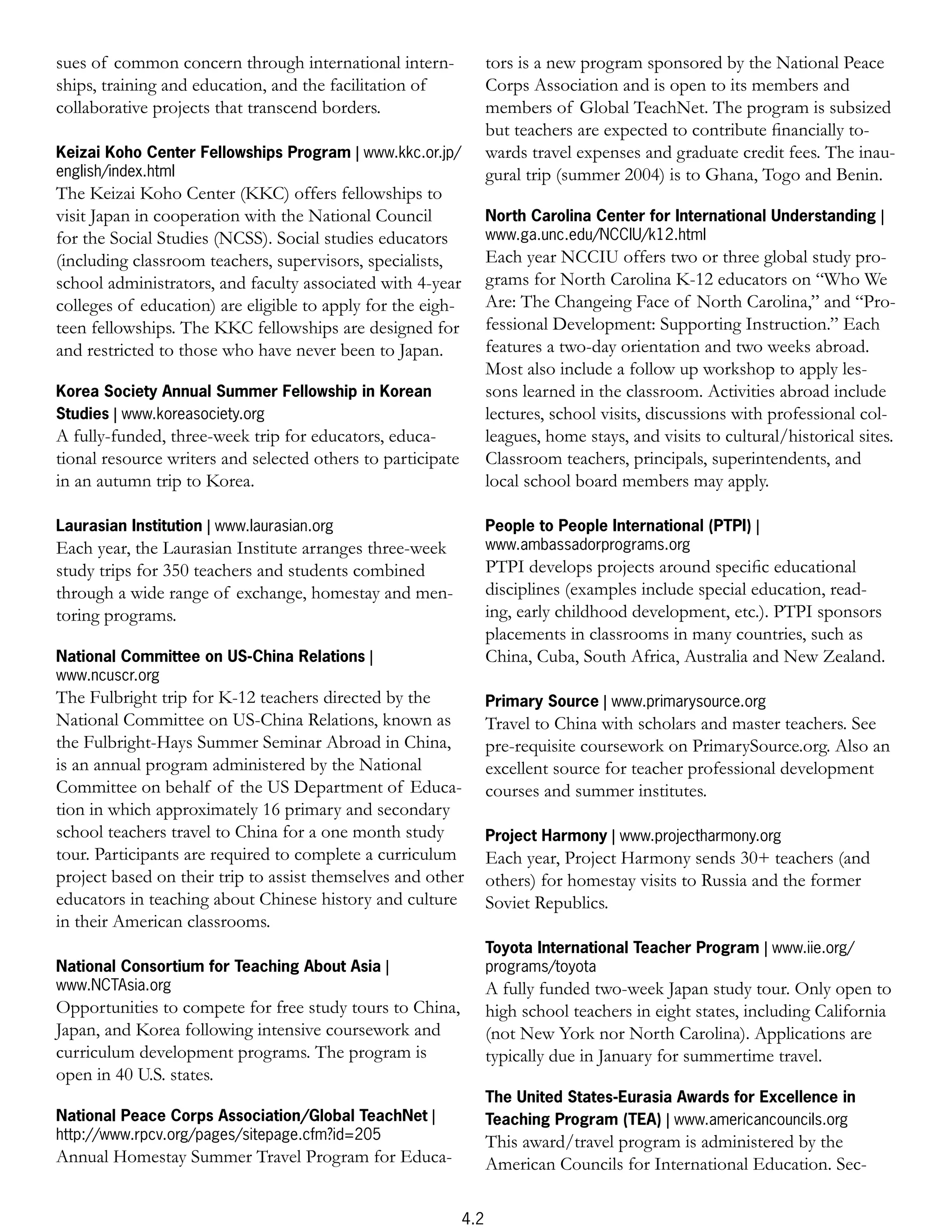 sues of common concern through international intern-               tors is a new program sponsored by the National Peace
ships, training and education, and the facilitation of             Corps Association and is open to its members and
collaborative projects that transcend borders.                     members of Global TeachNet. The program is subsized
                                                                   but teachers are expected to contribute ﬁnancially to-
Keizai Koho Center Fellowships Program | www.kkc.or.jp/            wards travel expenses and graduate credit fees. The inau-
english/index.html                                                 gural trip (summer 2004) is to Ghana, Togo and Benin.
The Keizai Koho Center (KKC) offers fellowships to
visit Japan in cooperation with the National Council               North Carolina Center for International Understanding |
for the Social Studies (NCSS). Social studies educators            www.ga.unc.edu/NCCIU/k12.html
(including classroom teachers, supervisors, specialists,           Each year NCCIU offers two or three global study pro-
school administrators, and faculty associated with 4-year          grams for North Carolina K-12 educators on “Who We
colleges of education) are eligible to apply for the eigh-         Are: The Changeing Face of North Carolina,” and “Pro-
teen fellowships. The KKC fellowships are designed for             fessional Development: Supporting Instruction.” Each
and restricted to those who have never been to Japan.              features a two-day orientation and two weeks abroad.
                                                                   Most also include a follow up workshop to apply les-
Korea Society Annual Summer Fellowship in Korean                   sons learned in the classroom. Activities abroad include
Studies | www.koreasociety.org                                     lectures, school visits, discussions with professional col-
A fully-funded, three-week trip for educators, educa-              leagues, home stays, and visits to cultural/historical sites.
tional resource writers and selected others to participate         Classroom teachers, principals, superintendents, and
in an autumn trip to Korea.                                        local school board members may apply.

Laurasian Institution | www.laurasian.org                          People to People International (PTPI) |
Each year, the Laurasian Institute arranges three-week             www.ambassadorprograms.org
study trips for 350 teachers and students combined                 PTPI develops projects around speciﬁc educational
through a wide range of exchange, homestay and men-                disciplines (examples include special education, read-
toring programs.                                                   ing, early childhood development, etc.). PTPI sponsors
                                                                   placements in classrooms in many countries, such as
National Committee on US-China Relations |                         China, Cuba, South Africa, Australia and New Zealand.
www.ncuscr.org
The Fulbright trip for K-12 teachers directed by the               Primary Source | www.primarysource.org
National Committee on US-China Relations, known as                 Travel to China with scholars and master teachers. See
the Fulbright-Hays Summer Seminar Abroad in China,                 pre-requisite coursework on PrimarySource.org. Also an
is an annual program administered by the National                  excellent source for teacher professional development
Committee on behalf of the US Department of Educa-                 courses and summer institutes.
tion in which approximately 16 primary and secondary
school teachers travel to China for a one month study              Project Harmony | www.projectharmony.org
tour. Participants are required to complete a curriculum           Each year, Project Harmony sends 30+ teachers (and
project based on their trip to assist themselves and other         others) for homestay visits to Russia and the former
educators in teaching about Chinese history and culture            Soviet Republics.
in their American classrooms.
                                                                   Toyota International Teacher Program | www.iie.org/
National Consortium for Teaching About Asia |                      programs/toyota
www.NCTAsia.org                                                    A fully funded two-week Japan study tour. Only open to
Opportunities to compete for free study tours to China,            high school teachers in eight states, including California
Japan, and Korea following intensive coursework and                (not New York nor North Carolina). Applications are
curriculum development programs. The program is                    typically due in January for summertime travel.
open in 40 U.S. states.
                                                                   The United States-Eurasia Awards for Excellence in
National Peace Corps Association/Global TeachNet |                 Teaching Program (TEA) | www.americancouncils.org
http://www.rpcv.org/pages/sitepage.cfm?id=205                      This award/travel program is administered by the
Annual Homestay Summer Travel Program for Educa-                   American Councils for International Education. Sec-

                                                             4.2
 