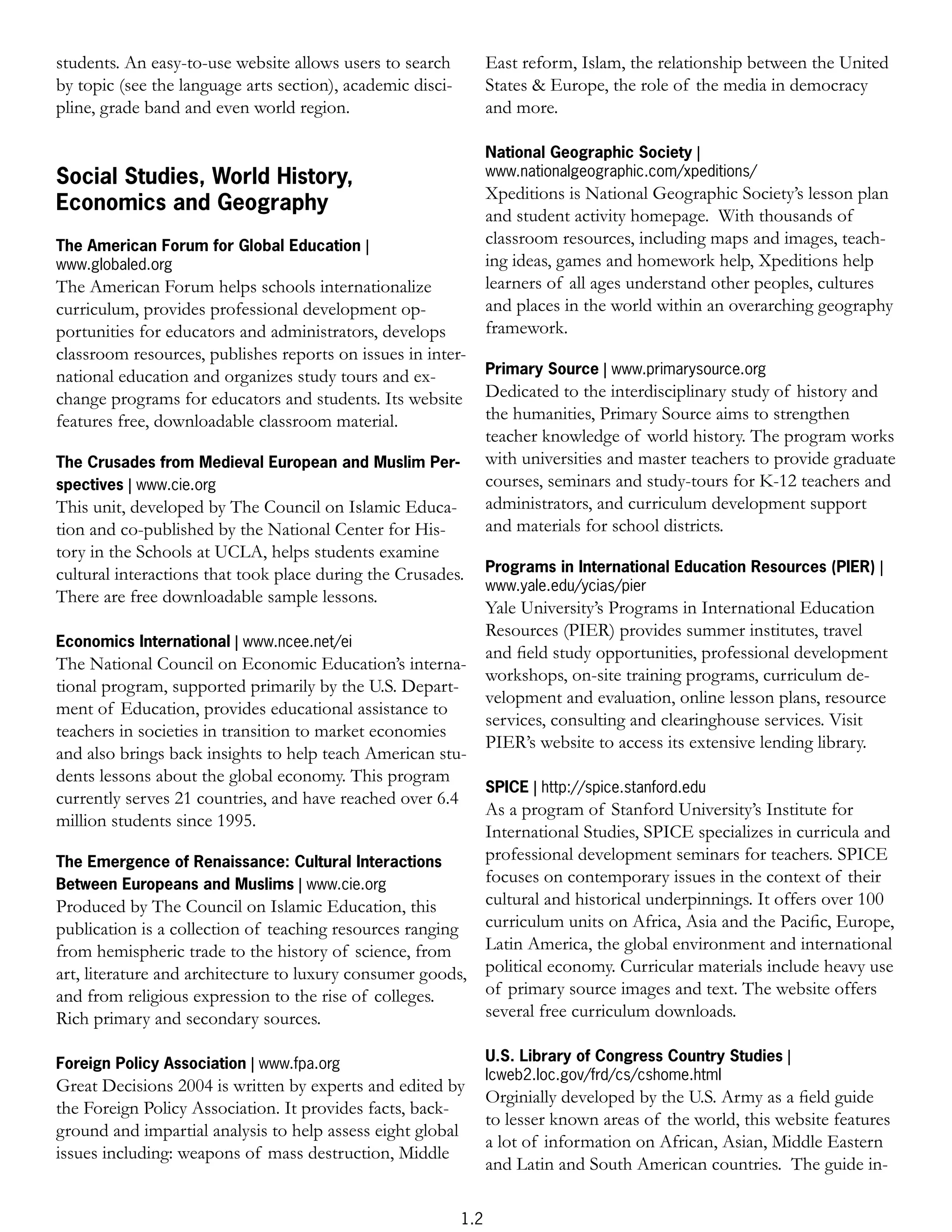 students. An easy-to-use website allows users to search           East reform, Islam, the relationship between the United
by topic (see the language arts section), academic disci-         States & Europe, the role of the media in democracy
pline, grade band and even world region.                          and more.

                                                                  National Geographic Society |
Social Studies, World History,                                    www.nationalgeographic.com/xpeditions/
                                                                  Xpeditions is National Geographic Society’s lesson plan
Economics and Geography
                                                                  and student activity homepage. With thousands of
The American Forum for Global Education |                         classroom resources, including maps and images, teach-
www.globaled.org                                                  ing ideas, games and homework help, Xpeditions help
The American Forum helps schools internationalize                 learners of all ages understand other peoples, cultures
curriculum, provides professional development op-                 and places in the world within an overarching geography
portunities for educators and administrators, develops            framework.
classroom resources, publishes reports on issues in inter-
national education and organizes study tours and ex-              Primary Source | www.primarysource.org
change programs for educators and students. Its website           Dedicated to the interdisciplinary study of history and
features free, downloadable classroom material.                   the humanities, Primary Source aims to strengthen
                                                                  teacher knowledge of world history. The program works
The Crusades from Medieval European and Muslim Per-               with universities and master teachers to provide graduate
spectives | www.cie.org                                           courses, seminars and study-tours for K-12 teachers and
This unit, developed by The Council on Islamic Educa-             administrators, and curriculum development support
tion and co-published by the National Center for His-             and materials for school districts.
tory in the Schools at UCLA, helps students examine
cultural interactions that took place during the Crusades.        Programs in International Education Resources (PIER) |
                                                                  www.yale.edu/ycias/pier
There are free downloadable sample lessons.
                                                                  Yale University’s Programs in International Education
                                                                  Resources (PIER) provides summer institutes, travel
Economics International | www.ncee.net/ei
                                                                  and ﬁeld study opportunities, professional development
The National Council on Economic Education’s interna-
                                                                  workshops, on-site training programs, curriculum de-
tional program, supported primarily by the U.S. Depart-
                                                                  velopment and evaluation, online lesson plans, resource
ment of Education, provides educational assistance to
                                                                  services, consulting and clearinghouse services. Visit
teachers in societies in transition to market economies
                                                                  PIER’s website to access its extensive lending library.
and also brings back insights to help teach American stu-
dents lessons about the global economy. This program
                                                           SPICE | http://spice.stanford.edu
currently serves 21 countries, and have reached over 6.4
                                                           As a program of Stanford University’s Institute for
million students since 1995.
                                                           International Studies, SPICE specializes in curricula and
The Emergence of Renaissance: Cultural Interactions        professional development seminars for teachers. SPICE
Between Europeans and Muslims | www.cie.org                focuses on contemporary issues in the context of their
Produced by The Council on Islamic Education, this         cultural and historical underpinnings. It offers over 100
publication is a collection of teaching resources ranging curriculum units on Africa, Asia and the Paciﬁc, Europe,
from hemispheric trade to the history of science, from     Latin America, the global environment and international
art, literature and architecture to luxury consumer goods, political economy. Curricular materials include heavy use
and from religious expression to the rise of colleges.     of primary source images and text. The website offers
Rich primary and secondary sources.                        several free curriculum downloads.

Foreign Policy Association | www.fpa.org                          U.S. Library of Congress Country Studies |
                                                                  lcweb2.loc.gov/frd/cs/cshome.html
Great Decisions 2004 is written by experts and edited by
                                                                  Orginially developed by the U.S. Army as a ﬁeld guide
the Foreign Policy Association. It provides facts, back-
                                                                  to lesser known areas of the world, this website features
ground and impartial analysis to help assess eight global
                                                                  a lot of information on African, Asian, Middle Eastern
issues including: weapons of mass destruction, Middle
                                                                  and Latin and South American countries. The guide in-

                                                            1.2
 