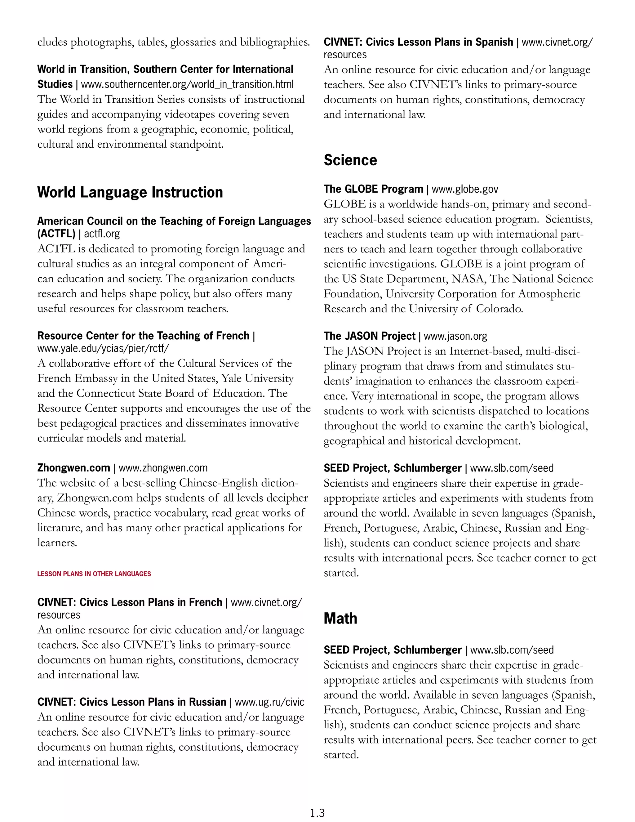 cludes photographs, tables, glossaries and bibliographies.    CIVNET: Civics Lesson Plans in Spanish | www.civnet.org/
                                                              resources
World in Transition, Southern Center for International        An online resource for civic education and/or language
Studies | www.southerncenter.org/world_in_transition.html     teachers. See also CIVNET’s links to primary-source
The World in Transition Series consists of instructional      documents on human rights, constitutions, democracy
guides and accompanying videotapes covering seven             and international law.
world regions from a geographic, economic, political,
cultural and environmental standpoint.
                                                              Science

World Language Instruction                                    The GLOBE Program | www.globe.gov
                                                              GLOBE is a worldwide hands-on, primary and second-
American Council on the Teaching of Foreign Languages         ary school-based science education program. Scientists,
(ACTFL) | actﬂ.org                                            teachers and students team up with international part-
ACTFL is dedicated to promoting foreign language and          ners to teach and learn together through collaborative
cultural studies as an integral component of Ameri-           scientiﬁc investigations. GLOBE is a joint program of
can education and society. The organization conducts          the US State Department, NASA, The National Science
research and helps shape policy, but also offers many         Foundation, University Corporation for Atmospheric
useful resources for classroom teachers.                      Research and the University of Colorado.

Resource Center for the Teaching of French |                  The JASON Project | www.jason.org
www.yale.edu/ycias/pier/rctf/                                 The JASON Project is an Internet-based, multi-disci-
A collaborative effort of the Cultural Services of the        plinary program that draws from and stimulates stu-
French Embassy in the United States, Yale University          dents’ imagination to enhances the classroom experi-
and the Connecticut State Board of Education. The             ence. Very international in scope, the program allows
Resource Center supports and encourages the use of the        students to work with scientists dispatched to locations
best pedagogical practices and disseminates innovative        throughout the world to examine the earth’s biological,
curricular models and material.                               geographical and historical development.

Zhongwen.com | www.zhongwen.com                               SEED Project, Schlumberger | www.slb.com/seed
The website of a best-selling Chinese-English diction-        Scientists and engineers share their expertise in grade-
ary, Zhongwen.com helps students of all levels decipher       appropriate articles and experiments with students from
Chinese words, practice vocabulary, read great works of       around the world. Available in seven languages (Spanish,
literature, and has many other practical applications for     French, Portuguese, Arabic, Chinese, Russian and Eng-
learners.                                                     lish), students can conduct science projects and share
                                                              results with international peers. See teacher corner to get
LESSON PLANS IN OTHER LANGUAGES                               started.

CIVNET: Civics Lesson Plans in French | www.civnet.org/
resources
                                                              Math
An online resource for civic education and/or language
teachers. See also CIVNET’s links to primary-source           SEED Project, Schlumberger | www.slb.com/seed
documents on human rights, constitutions, democracy           Scientists and engineers share their expertise in grade-
and international law.                                        appropriate articles and experiments with students from
                                                              around the world. Available in seven languages (Spanish,
CIVNET: Civics Lesson Plans in Russian | www.ug.ru/civic
                                                              French, Portuguese, Arabic, Chinese, Russian and Eng-
An online resource for civic education and/or language
                                                              lish), students can conduct science projects and share
teachers. See also CIVNET’s links to primary-source
                                                              results with international peers. See teacher corner to get
documents on human rights, constitutions, democracy
                                                              started.
and international law.



                                                            1.3
 