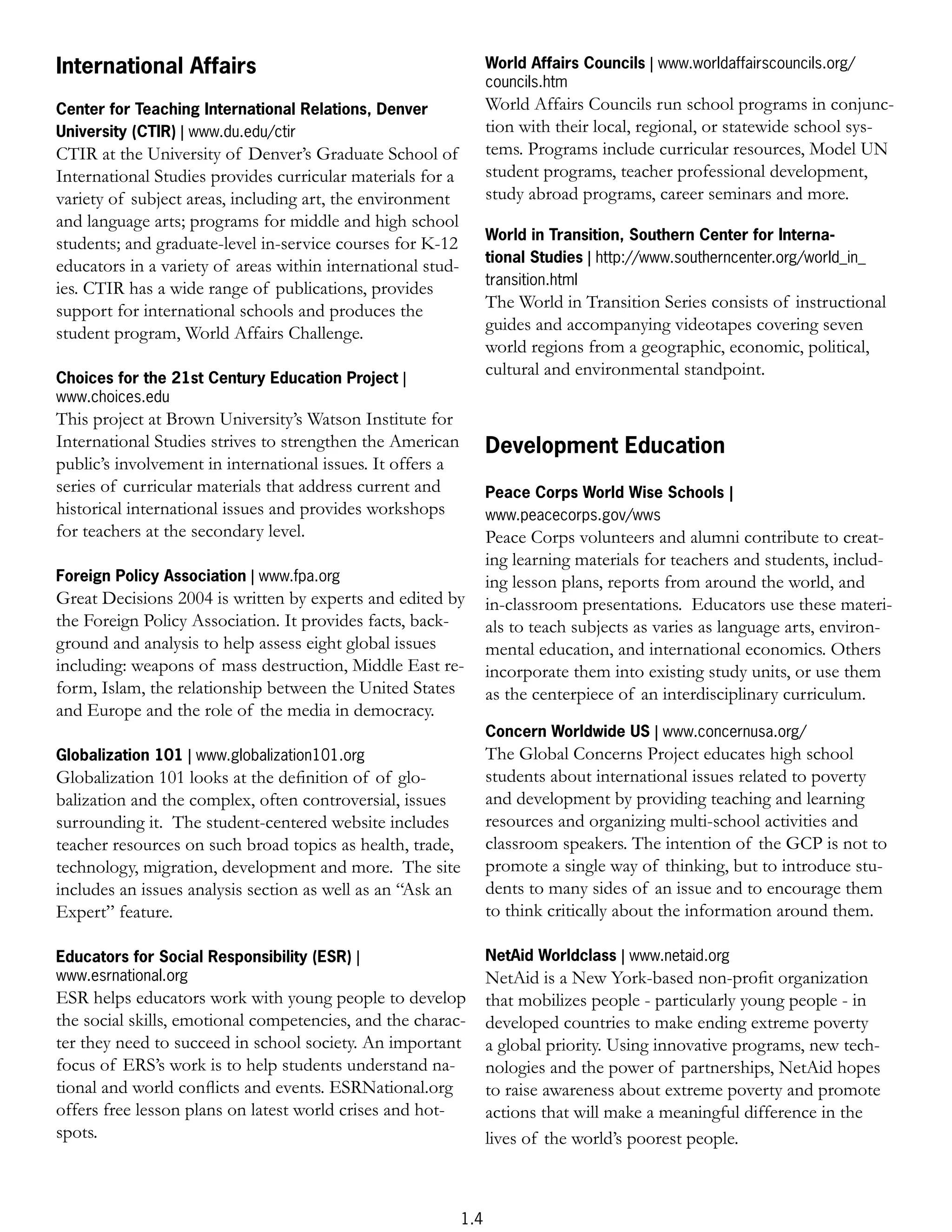 International Affairs                                              World Affairs Councils | www.worldaffairscouncils.org/
                                                                   councils.htm
Center for Teaching International Relations, Denver                World Affairs Councils run school programs in conjunc-
University (CTIR) | www.du.edu/ctir                                tion with their local, regional, or statewide school sys-
CTIR at the University of Denver’s Graduate School of              tems. Programs include curricular resources, Model UN
International Studies provides curricular materials for a          student programs, teacher professional development,
variety of subject areas, including art, the environment           study abroad programs, career seminars and more.
and language arts; programs for middle and high school
                                                                   World in Transition, Southern Center for Interna-
students; and graduate-level in-service courses for K-12
                                                                   tional Studies | http://www.southerncenter.org/world_in_
educators in a variety of areas within international stud-
                                                                   transition.html
ies. CTIR has a wide range of publications, provides
support for international schools and produces the                 The World in Transition Series consists of instructional
student program, World Affairs Challenge.                          guides and accompanying videotapes covering seven
                                                                   world regions from a geographic, economic, political,
Choices for the 21st Century Education Project |
                                                                   cultural and environmental standpoint.
www.choices.edu
This project at Brown University’s Watson Institute for
International Studies strives to strengthen the American           Development Education
public’s involvement in international issues. It offers a
series of curricular materials that address current and            Peace Corps World Wise Schools |
historical international issues and provides workshops             www.peacecorps.gov/wws
for teachers at the secondary level.                               Peace Corps volunteers and alumni contribute to creat-
                                                                   ing learning materials for teachers and students, includ-
Foreign Policy Association | www.fpa.org                           ing lesson plans, reports from around the world, and
Great Decisions 2004 is written by experts and edited by           in-classroom presentations. Educators use these materi-
the Foreign Policy Association. It provides facts, back-           als to teach subjects as varies as language arts, environ-
ground and analysis to help assess eight global issues             mental education, and international economics. Others
including: weapons of mass destruction, Middle East re-            incorporate them into existing study units, or use them
form, Islam, the relationship between the United States            as the centerpiece of an interdisciplinary curriculum.
and Europe and the role of the media in democracy.
                                                                   Concern Worldwide US | www.concernusa.org/
Globalization 101 | www.globalization101.org                       The Global Concerns Project educates high school
Globalization 101 looks at the deﬁnition of of glo-                students about international issues related to poverty
balization and the complex, often controversial, issues            and development by providing teaching and learning
surrounding it. The student-centered website includes              resources and organizing multi-school activities and
teacher resources on such broad topics as health, trade,           classroom speakers. The intention of the GCP is not to
technology, migration, development and more. The site              promote a single way of thinking, but to introduce stu-
includes an issues analysis section as well as an “Ask an          dents to many sides of an issue and to encourage them
Expert” feature.                                                   to think critically about the information around them.

Educators for Social Responsibility (ESR) |                        NetAid Worldclass | www.netaid.org
www.esrnational.org                                                NetAid is a New York-based non-proﬁt organization
ESR helps educators work with young people to develop              that mobilizes people - particularly young people - in
the social skills, emotional competencies, and the charac-         developed countries to make ending extreme poverty
ter they need to succeed in school society. An important           a global priority. Using innovative programs, new tech-
focus of ERS’s work is to help students understand na-             nologies and the power of partnerships, NetAid hopes
tional and world conﬂicts and events. ESRNational.org              to raise awareness about extreme poverty and promote
offers free lesson plans on latest world crises and hot-           actions that will make a meaningful difference in the
spots.                                                             lives of the world’s poorest people.



                                                             1.4
 