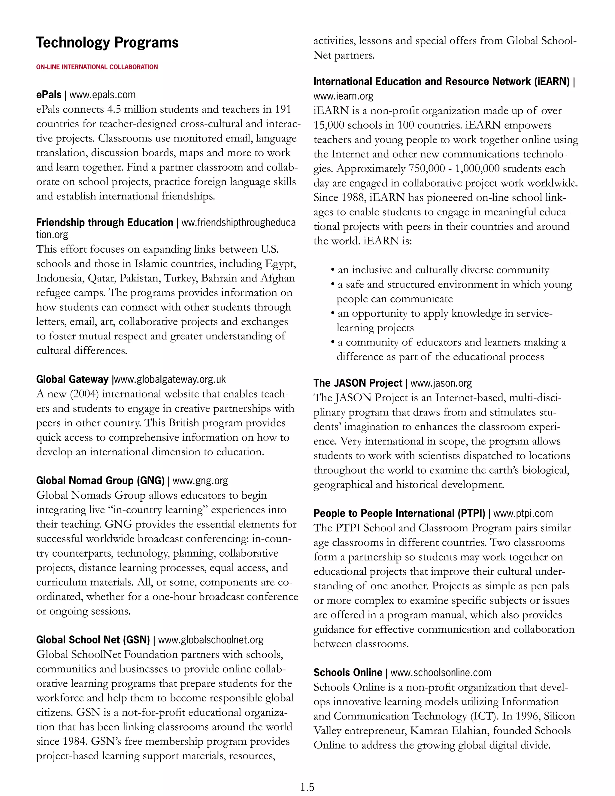 Technology Programs                                           activities, lessons and special offers from Global School-
                                                              Net partners.
ON-LINE INTERNATIONAL COLLABORATION

                                                              International Education and Resource Network (iEARN) |
ePals | www.epals.com                                         www.iearn.org
ePals connects 4.5 million students and teachers in 191       iEARN is a non-proﬁt organization made up of over
countries for teacher-designed cross-cultural and interac-    15,000 schools in 100 countries. iEARN empowers
tive projects. Classrooms use monitored email, language       teachers and young people to work together online using
translation, discussion boards, maps and more to work         the Internet and other new communications technolo-
and learn together. Find a partner classroom and collab-      gies. Approximately 750,000 - 1,000,000 students each
orate on school projects, practice foreign language skills    day are engaged in collaborative project work worldwide.
and establish international friendships.                      Since 1988, iEARN has pioneered on-line school link-
                                                              ages to enable students to engage in meaningful educa-
Friendship through Education | ww.friendshipthrougheduca      tional projects with peers in their countries and around
tion.org
                                                              the world. iEARN is:
This effort focuses on expanding links between U.S.
schools and those in Islamic countries, including Egypt,
                                                                  • an inclusive and culturally diverse community
Indonesia, Qatar, Pakistan, Turkey, Bahrain and Afghan
                                                                  • a safe and structured environment in which young
refugee camps. The programs provides information on
                                                                    people can communicate
how students can connect with other students through
                                                                  • an opportunity to apply knowledge in service-
letters, email, art, collaborative projects and exchanges
                                                                    learning projects
to foster mutual respect and greater understanding of
                                                                  • a community of educators and learners making a
cultural differences.
                                                                    difference as part of the educational process
Global Gateway |www.globalgateway.org.uk                      The JASON Project | www.jason.org
A new (2004) international website that enables teach-        The JASON Project is an Internet-based, multi-disci-
ers and students to engage in creative partnerships with      plinary program that draws from and stimulates stu-
peers in other country. This British program provides         dents’ imagination to enhances the classroom experi-
quick access to comprehensive information on how to           ence. Very international in scope, the program allows
develop an international dimension to education.              students to work with scientists dispatched to locations
                                                              throughout the world to examine the earth’s biological,
Global Nomad Group (GNG) | www.gng.org                        geographical and historical development.
Global Nomads Group allows educators to begin
integrating live “in-country learning” experiences into       People to People International (PTPI) | www.ptpi.com
their teaching. GNG provides the essential elements for       The PTPI School and Classroom Program pairs similar-
successful worldwide broadcast conferencing: in-coun-         age classrooms in different countries. Two classrooms
try counterparts, technology, planning, collaborative         form a partnership so students may work together on
projects, distance learning processes, equal access, and      educational projects that improve their cultural under-
curriculum materials. All, or some, components are co-        standing of one another. Projects as simple as pen pals
ordinated, whether for a one-hour broadcast conference        or more complex to examine speciﬁc subjects or issues
or ongoing sessions.                                          are offered in a program manual, which also provides
                                                              guidance for effective communication and collaboration
Global School Net (GSN) | www.globalschoolnet.org             between classrooms.
Global SchoolNet Foundation partners with schools,
communities and businesses to provide online collab-          Schools Online | www.schoolsonline.com
orative learning programs that prepare students for the       Schools Online is a non-proﬁt organization that devel-
workforce and help them to become responsible global          ops innovative learning models utilizing Information
citizens. GSN is a not-for-proﬁt educational organiza-        and Communication Technology (ICT). In 1996, Silicon
tion that has been linking classrooms around the world        Valley entrepreneur, Kamran Elahian, founded Schools
since 1984. GSN’s free membership program provides            Online to address the growing global digital divide.
project-based learning support materials, resources,

                                                            1.5
 