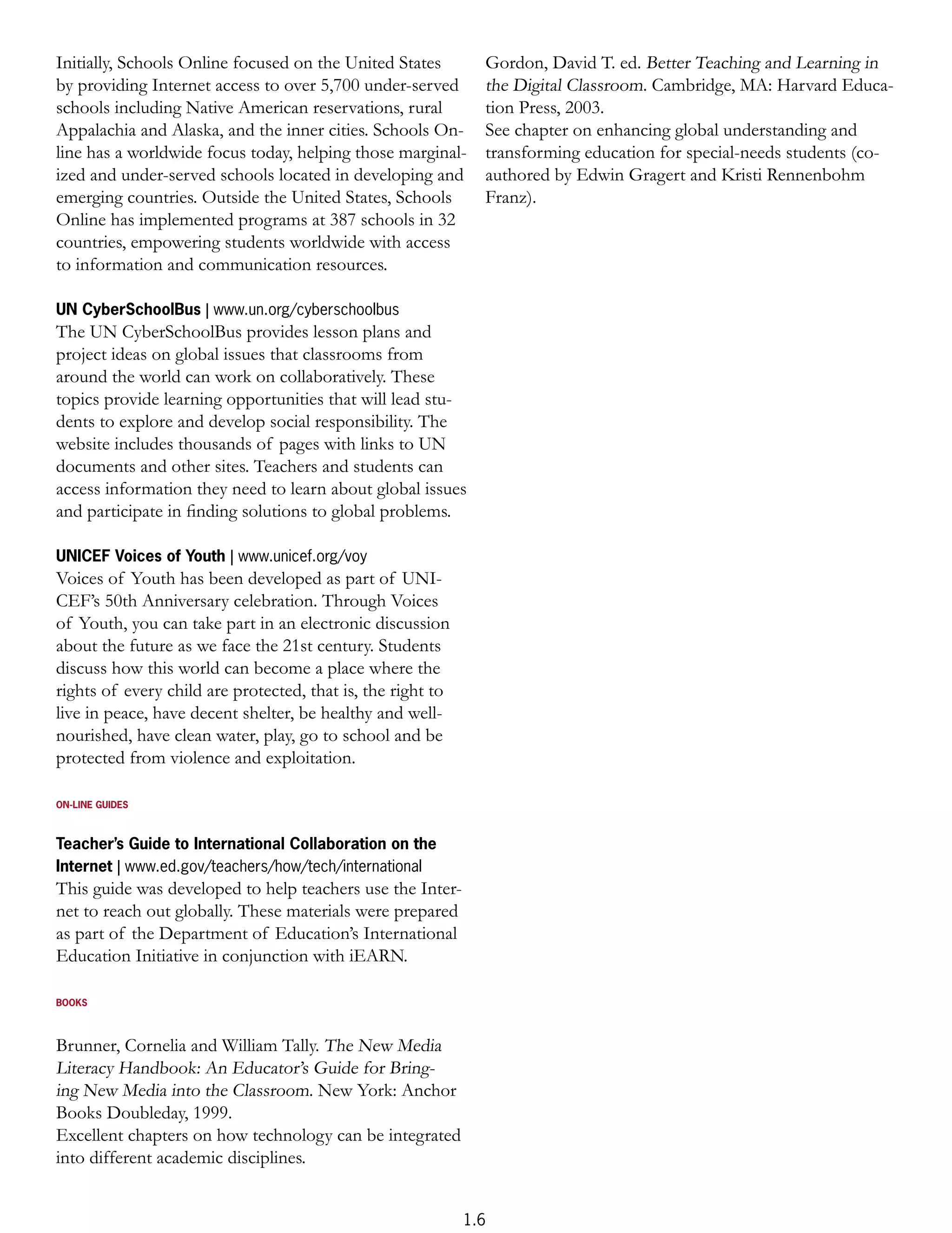 Initially, Schools Online focused on the United States         Gordon, David T. ed. Better Teaching and Learning in
by providing Internet access to over 5,700 under-served        the Digital Classroom. Cambridge, MA: Harvard Educa-
schools including Native American reservations, rural          tion Press, 2003.
Appalachia and Alaska, and the inner cities. Schools On-       See chapter on enhancing global understanding and
line has a worldwide focus today, helping those marginal-      transforming education for special-needs students (co-
ized and under-served schools located in developing and        authored by Edwin Gragert and Kristi Rennenbohm
emerging countries. Outside the United States, Schools         Franz).
Online has implemented programs at 387 schools in 32
countries, empowering students worldwide with access
to information and communication resources.

UN CyberSchoolBus | www.un.org/cyberschoolbus
The UN CyberSchoolBus provides lesson plans and
project ideas on global issues that classrooms from
around the world can work on collaboratively. These
topics provide learning opportunities that will lead stu-
dents to explore and develop social responsibility. The
website includes thousands of pages with links to UN
documents and other sites. Teachers and students can
access information they need to learn about global issues
and participate in ﬁnding solutions to global problems.

UNICEF Voices of Youth | www.unicef.org/voy
Voices of Youth has been developed as part of UNI-
CEF’s 50th Anniversary celebration. Through Voices
of Youth, you can take part in an electronic discussion
about the future as we face the 21st century. Students
discuss how this world can become a place where the
rights of every child are protected, that is, the right to
live in peace, have decent shelter, be healthy and well-
nourished, have clean water, play, go to school and be
protected from violence and exploitation.

ON-LINE GUIDES



Teacher’s Guide to International Collaboration on the
Internet | www.ed.gov/teachers/how/tech/international
This guide was developed to help teachers use the Inter-
net to reach out globally. These materials were prepared
as part of the Department of Education’s International
Education Initiative in conjunction with iEARN.

BOOKS



Brunner, Cornelia and William Tally. The New Media
Literacy Handbook: An Educator’s Guide for Bring-
ing New Media into the Classroom. New York: Anchor
Books Doubleday, 1999.
Excellent chapters on how technology can be integrated
into different academic disciplines.


                                                             1.6
 