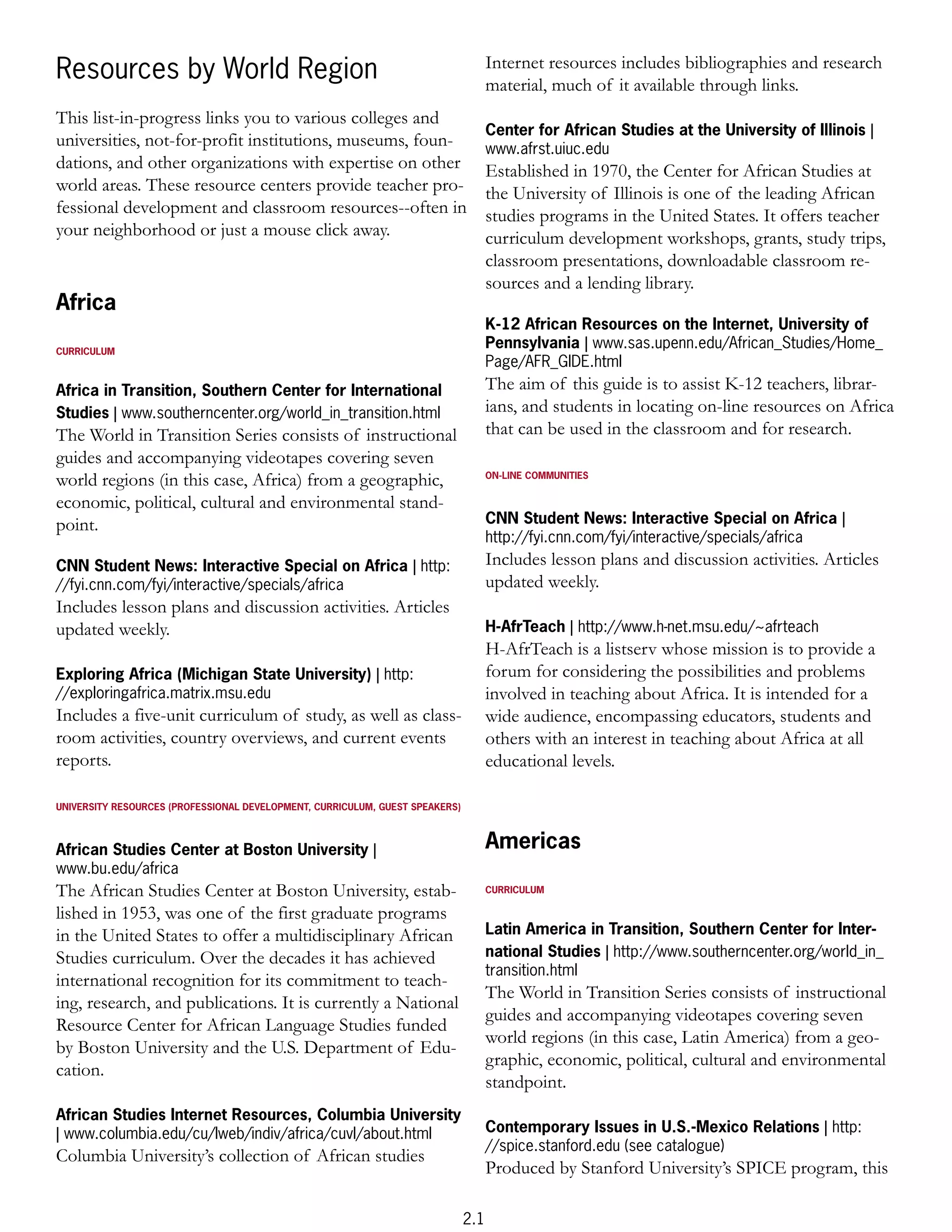 Internet resources includes bibliographies and research
Resources by World Region                                                           material, much of it available through links.
This list-in-progress links you to various colleges and
                                                                                    Center for African Studies at the University of Illinois |
universities, not-for-profit institutions, museums, foun-                           www.afrst.uiuc.edu
dations, and other organizations with expertise on other                            Established in 1970, the Center for African Studies at
world areas. These resource centers provide teacher pro-                            the University of Illinois is one of the leading African
fessional development and classroom resources--often in                             studies programs in the United States. It offers teacher
your neighborhood or just a mouse click away.                                       curriculum development workshops, grants, study trips,
                                                                                    classroom presentations, downloadable classroom re-
                                                                                    sources and a lending library.
Africa
                                                                                    K-12 African Resources on the Internet, University of
CURRICULUM
                                                                                    Pennsylvania | www.sas.upenn.edu/African_Studies/Home_
                                                                                    Page/AFR_GIDE.html
Africa in Transition, Southern Center for International                             The aim of this guide is to assist K-12 teachers, librar-
Studies | www.southerncenter.org/world_in_transition.html                           ians, and students in locating on-line resources on Africa
The World in Transition Series consists of instructional                            that can be used in the classroom and for research.
guides and accompanying videotapes covering seven
world regions (in this case, Africa) from a geographic,                             ON-LINE COMMUNITIES


economic, political, cultural and environmental stand-
point.                                                                              CNN Student News: Interactive Special on Africa |
                                                                                    http://fyi.cnn.com/fyi/interactive/specials/africa
CNN Student News: Interactive Special on Africa | http:                             Includes lesson plans and discussion activities. Articles
//fyi.cnn.com/fyi/interactive/specials/africa                                       updated weekly.
Includes lesson plans and discussion activities. Articles
updated weekly.                                                                     H-AfrTeach | http://www.h-net.msu.edu/~afrteach
                                                                                    H-AfrTeach is a listserv whose mission is to provide a
Exploring Africa (Michigan State University) | http:                                forum for considering the possibilities and problems
//exploringafrica.matrix.msu.edu                                                    involved in teaching about Africa. It is intended for a
Includes a five-unit curriculum of study, as well as class-                         wide audience, encompassing educators, students and
room activities, country overviews, and current events                              others with an interest in teaching about Africa at all
reports.                                                                            educational levels.

UNIVERSITY RESOURCES (PROFESSIONAL DEVELOPMENT, CURRICULUM, GUEST SPEAKERS)



African Studies Center at Boston University |                                       Americas
www.bu.edu/africa
The African Studies Center at Boston University, estab-                             CURRICULUM

lished in 1953, was one of the first graduate programs
in the United States to offer a multidisciplinary African                           Latin America in Transition, Southern Center for Inter-
Studies curriculum. Over the decades it has achieved                                national Studies | http://www.southerncenter.org/world_in_
                                                                                    transition.html
international recognition for its commitment to teach-
                                                                                    The World in Transition Series consists of instructional
ing, research, and publications. It is currently a National
                                                                                    guides and accompanying videotapes covering seven
Resource Center for African Language Studies funded
                                                                                    world regions (in this case, Latin America) from a geo-
by Boston University and the U.S. Department of Edu-
                                                                                    graphic, economic, political, cultural and environmental
cation.
                                                                                    standpoint.
African Studies Internet Resources, Columbia University
| www.columbia.edu/cu/lweb/indiv/africa/cuvl/about.html                             Contemporary Issues in U.S.-Mexico Relations | http:
                                                                                    //spice.stanford.edu (see catalogue)
Columbia University’s collection of African studies
                                                                                    Produced by Stanford University’s SPICE program, this

                                                                              2.1
 