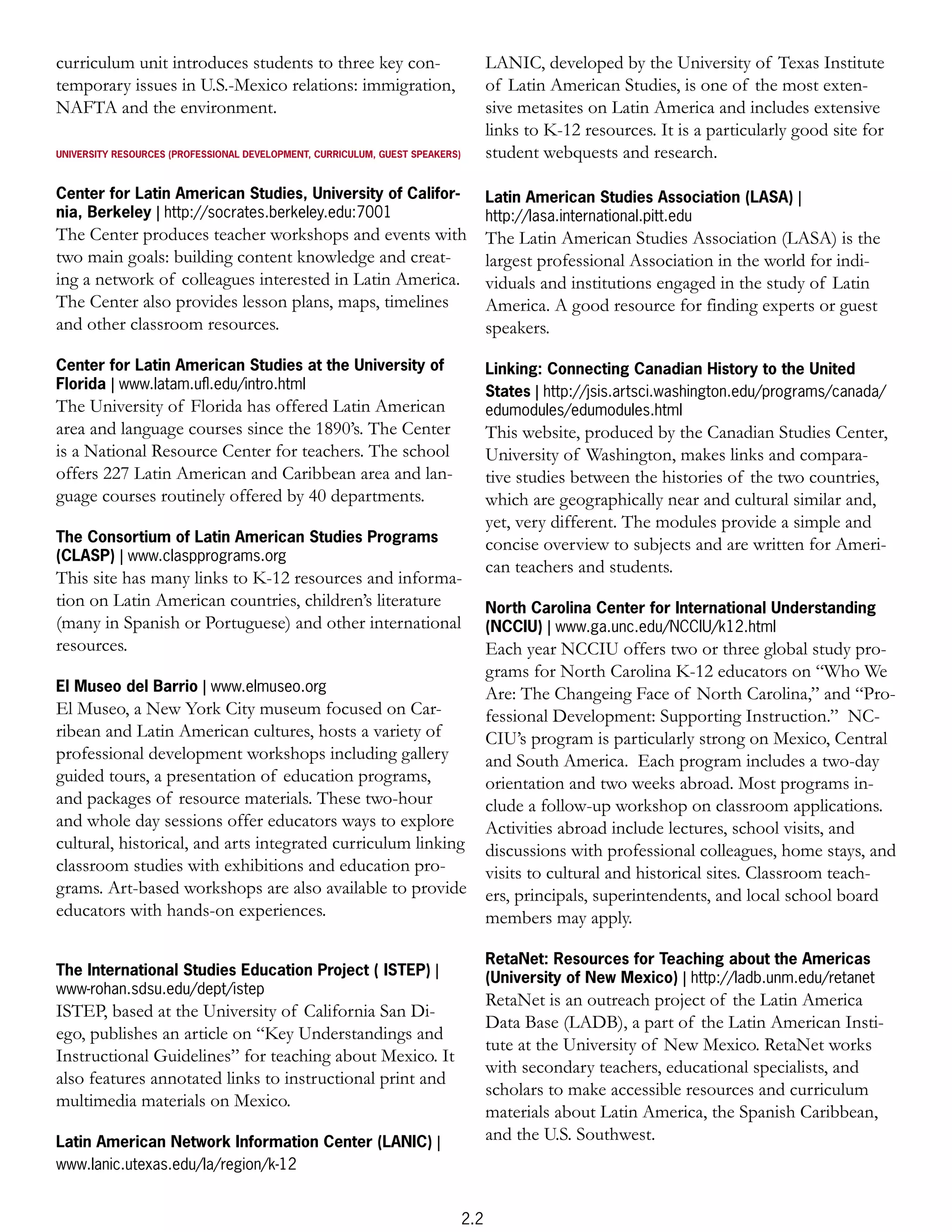 curriculum unit introduces students to three key con-                               LANIC, developed by the University of Texas Institute
temporary issues in U.S.-Mexico relations: immigration,                             of Latin American Studies, is one of the most exten-
NAFTA and the environment.                                                          sive metasites on Latin America and includes extensive
                                                                                    links to K-12 resources. It is a particularly good site for
UNIVERSITY RESOURCES (PROFESSIONAL DEVELOPMENT, CURRICULUM, GUEST SPEAKERS)         student webquests and research.

Center for Latin American Studies, University of Califor-                           Latin American Studies Association (LASA) |
nia, Berkeley | http://socrates.berkeley.edu:7001                                   http://lasa.international.pitt.edu
The Center produces teacher workshops and events with                               The Latin American Studies Association (LASA) is the
two main goals: building content knowledge and creat-                               largest professional Association in the world for indi-
ing a network of colleagues interested in Latin America.                            viduals and institutions engaged in the study of Latin
The Center also provides lesson plans, maps, timelines                              America. A good resource for finding experts or guest
and other classroom resources.                                                      speakers.

Center for Latin American Studies at the University of                              Linking: Connecting Canadian History to the United
Florida | www.latam.uﬂ.edu/intro.html                                               States | http://jsis.artsci.washington.edu/programs/canada/
The University of Florida has offered Latin American                                edumodules/edumodules.html
area and language courses since the 1890’s. The Center                              This website, produced by the Canadian Studies Center,
is a National Resource Center for teachers. The school                              University of Washington, makes links and compara-
offers 227 Latin American and Caribbean area and lan-                               tive studies between the histories of the two countries,
guage courses routinely offered by 40 departments.                                  which are geographically near and cultural similar and,
                                                                                    yet, very different. The modules provide a simple and
The Consortium of Latin American Studies Programs                                   concise overview to subjects and are written for Ameri-
(CLASP) | www.claspprograms.org
                                                                                    can teachers and students.
This site has many links to K-12 resources and informa-
tion on Latin American countries, children’s literature                             North Carolina Center for International Understanding
(many in Spanish or Portuguese) and other international                             (NCCIU) | www.ga.unc.edu/NCCIU/k12.html
resources.                                                                          Each year NCCIU offers two or three global study pro-
                                                                                    grams for North Carolina K-12 educators on “Who We
El Museo del Barrio | www.elmuseo.org                                               Are: The Changeing Face of North Carolina,” and “Pro-
El Museo, a New York City museum focused on Car-                                    fessional Development: Supporting Instruction.” NC-
ribean and Latin American cultures, hosts a variety of                              CIU’s program is particularly strong on Mexico, Central
professional development workshops including gallery                                and South America. Each program includes a two-day
guided tours, a presentation of education programs,                                 orientation and two weeks abroad. Most programs in-
and packages of resource materials. These two-hour                                  clude a follow-up workshop on classroom applications.
and whole day sessions offer educators ways to explore                              Activities abroad include lectures, school visits, and
cultural, historical, and arts integrated curriculum linking                        discussions with professional colleagues, home stays, and
classroom studies with exhibitions and education pro-                               visits to cultural and historical sites. Classroom teach-
grams. Art-based workshops are also available to provide                            ers, principals, superintendents, and local school board
educators with hands-on experiences.                                                members may apply.

                                                                                    RetaNet: Resources for Teaching about the Americas
The International Studies Education Project ( ISTEP) |                              (University of New Mexico) | http://ladb.unm.edu/retanet
www-rohan.sdsu.edu/dept/istep
                                                                                    RetaNet is an outreach project of the Latin America
ISTEP, based at the University of California San Di-
                                                                                    Data Base (LADB), a part of the Latin American Insti-
ego, publishes an article on “Key Understandings and
                                                                                    tute at the University of New Mexico. RetaNet works
Instructional Guidelines” for teaching about Mexico. It
                                                                                    with secondary teachers, educational specialists, and
also features annotated links to instructional print and
                                                                                    scholars to make accessible resources and curriculum
multimedia materials on Mexico.
                                                                                    materials about Latin America, the Spanish Caribbean,
Latin American Network Information Center (LANIC) |                                 and the U.S. Southwest.
www.lanic.utexas.edu/la/region/k-12


                                                                              2.2
 