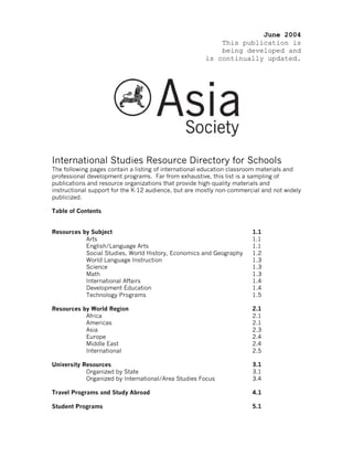 June 2004
                                                          This publication is
                                                          being developed and
                                                      is continually updated.




International Studies Resource Directory for Schools
The following pages contain a listing of international education classroom materials and
professional development programs. Far from exhaustive, this list is a sampling of
publications and resource organizations that provide high-quality materials and
instructional support for the K-12 audience, but are mostly non-commercial and not widely
publicized.

Table of Contents


Resources by Subject                                                   1.1
           Arts                                                        1.1
           English/Language Arts                                       1.1
           Social Studies, World History, Economics and Geography      1.2
           World Language Instruction                                  1.3
           Science                                                     1.3
           Math                                                        1.3
           International Affairs                                       1.4
           Development Education                                       1.4
           Technology Programs                                         1.5

Resources by World Region                                              2.1
           Africa                                                      2.1
           Americas                                                    2.1
           Asia                                                        2.3
           Europe                                                      2.4
           Middle East                                                 2.4
           International                                               2.5

University Resources                                                   3.1
            Organized by State                                         3.1
            Organized by International/Area Studies Focus              3.4

Travel Programs and Study Abroad                                       4.1

Student Programs                                                       5.1
 