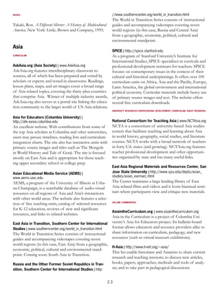 BOOKS                                                           //www.southerncenter.org/world_in_transition.html
                                                                The World in Transition Series consists of instructional
Takaki, Ron. A Different Mirror: A History of Multicultural     guides and accompanying videotapes covering seven
America. New York: Little, Brown and Company, 1993.             world regions (in this case, Russia and Central Asia)
                                                                from a geographic, economic, political, cultural and
                                                                environmental standpoint.
Asia
                                                                SPICE | http://spice.stanford.edu
CURRICULUM                                                  As a program of Stanford University’s Institute for
                                                            International Studies, SPICE specializes in curricula and
AskAsia.org (Asia Society) | www.AskAsia.org                professional development seminars for teachers. SPICE
AskAsia.org features interdisciplinary classroom re-        focuses on contemporary issues in the context of their
sources, all of which has been prepared and vetted by       cultural and historical underpinnings. It offers over 100
scholars or experts and tested in classrooms. Readings,     curriculum units on Africa, Asia and the Pacific, Europe,
lesson plans, maps, and art images cover a broad range      Latin America, the global environment and international
of Asia-related topics, covering the thirty-plus countries political economy. Curricular materials include heavy use
that comprise Asia. Winner of multiple industry awards, of primary source images and text. The website offers
AskAsia.org also serves as a portal site linking the educa- several free curriculum downloads.
tion community to the larger world of US-Asia relations.
                                                                UNIVERSITY RESOURCES (PROFESSIONAL DEVELOPMENT, CURRICULUM, GUEST SPEAKERS)


Asia for Educators (Columbia University) |
http://afe.easia.columbia.edu                                   National Consortium for Teaching Asia | www.NCTAsia.org
An excellent website. With contributions from some of           NCTA is a consortium of university-based Asia studies
the top Asia scholars at Columbia and other universities,       centers that facilitate teaching and learning about Asia
users may peruse timelines, reading lists and curriculum        in world history, geography, social studies, and literature
integration charts. The site also has interactive units with    courses. NCTA works with a broad network of teachers
primary source images and titles such as The Mongols            in forty U.S. states (and growing). NCTAsia.org features
in World History and Tale of Genji. The site is focused         teacher professional development and other opportuni-
mostly on East Asia and is appropriate for those teach-         ties organized by state and has many useful links.
ing upper secondary school or college prep.
                                                                East Asia Regional Materials and Resources Center, San
Asian Educational Media Service (AEMS) |                        Jose State University | http://www.sjsu.edu/depts/asian_
www.aems.uiuc.edu                                               studies/asian_earmarc.html
AEMS, a program of the University of Illinois at Urba-          The Center maintains a large lending library of East
na-Champaign, is a searchable database of audio-visual          Asia-related films and videos and it hosts biannual semi-
resources on all regions of Asia and Asia’s interactions        nars where participants view and critique new materials.
with other world areas. The website also features a selec-
tion of free teaching units, catalog of selected resources      ON-LINE COMMUNITIES


for K-12 education, reviews of new and significant
                                                                AsiaintheCurriculum.org | www.asiainthecurriculum.org
resources, and links to related websites.
                                                                Asia in the Curriculum is a project of Columbia Uni-
East Asia in Transition, Southern Center for International      versity’s Asia for Educators project. Its bulletin-board
Studies | www.southerncenter.org/world_in_transition.html       format allows educators and resource providers alike to
The World in Transition Series consists of instructional        share information on curriculum, pedagogy, and new
guides and accompanying videotapes covering seven               resources (such as virtual museum exhibitions).
world regions (in this case, East Asia) from a geographic,
                                                           H-Asia | http://www.h-net.org/~asia/
economic, political, cultural and environmental stand-
                                                           This list enable historians and Asianists to share current
point. Coming soon: South Asia in Transition.
                                                           research and teaching interests; to discuss new articles,
Russia and the Other Former Soviet Republics in Tran-      books, papers, approaches, methods and tools of analy-
sition, Southern Center for International Studies | http:  sis; and to take part in pedagogical discussions.


                                                              2.3
 