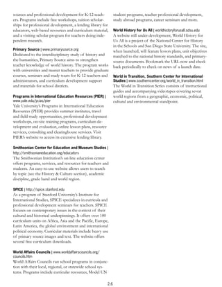 sources and professional development for K-12 teach-            student programs, teacher professional development,
ers. Programs include free workshops, tuition scholar-          study abroad programs, career seminars and more.
ships for professional development, a lending library for
educators, web-based resources and curriculum material,         World History for Us All | worldhistoryforusall.sdsu.edu
and a visiting scholar program for teachers doing inde-         A website still under development, World History for
pendent research.                                               Us All is a project of the National Center for History
                                                                in the Schools and San Diego State University. The site,
Primary Source | www.primarysource.org                          when launched, will feature lesson plans, unit objectives
Dedicated to the interdisciplinary study of history and         matched to the national history standards, and primary-
the humanities, Primary Source aims to strengthen               source documents. Bookmark the URL now and check
teacher knowledge of world history. The program works           back periodically to check on news of a launch date.
with universities and master teachers to provide graduate
courses, seminars and study-tours for K-12 teachers and         World in Transition, Southern Center for International
administrators, and curriculum development support              Studies | www.southerncenter.org/world_in_transition.html
and materials for school districts.                             The World in Transition Series consists of instructional
                                                                guides and accompanying videotapes covering seven
Programs in International Education Resources (PIER) |          world regions from a geographic, economic, political,
www.yale.edu/ycias/pier                                         cultural and environmental standpoint.
Yale University’s Programs in International Education
Resources (PIER) provides summer institutes, travel
and field study opportunities, professional development
workshops, on-site training programs, curriculum de-
velopment and evaluation, online lesson plans, resource
services, consulting and clearinghouse services. Visit
PIER’s website to access its extensive lending library.

Smithsonian Center for Education and Museum Studies |
http://smithsonianeducation.org/educators
The Smithsonian Institution’s on-line education center
offers programs, services, and resources for teachers and
students. An easy-to-use website allows users to search
by topic (see the History & Culture section), academic
discipline, grade band and world region.

SPICE | http://spice.stanford.edu
As a program of Stanford University’s Institute for
International Studies, SPICE specializes in curricula and
professional development seminars for teachers. SPICE
focuses on contemporary issues in the context of their
cultural and historical underpinnings. It offers over 100
curriculum units on Africa, Asia and the Pacific, Europe,
Latin America, the global environment and international
political economy. Curricular materials include heavy use
of primary source images and text. The website offers
several free curriculum downloads.

World Affairs Councils | www.worldaffairscouncils.org/
councils.htm
World Affairs Councils run school programs in conjunc-
tion with their local, regional, or statewide school sys-
tems. Programs include curricular resources, Model UN

                                                          2.6
 