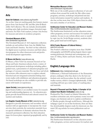 Metropolitan Museum of Art |
Resources by Subject                                              www.metmuseum.org/education
                                                                  With one of the world’s greatest collections of arts and
                                                                  artifacts from around the world, the Met offers many
Arts                                                              programs, activities, workshops and printed and elec-
                                                                  tronic information created for teachers and students. It
Asian Art Outlook | www.askasia.org/AsianArt                      also has on-line more than 3,500 objects from its collec-
An on-line Asian art teaching guide that features master-         tion and a timeline of art history.
pieces from Asia Society’s Mr. and Mrs. John D. Rock-
efeller 3rd Collection. The site includes downloadable            Smithsonian Center for Education and Museum Studies |
teaching units, high-resolution images, historical maps           http://smithsonianeducation.org/educators
and more. For New York teachers, contact Asia Society             The Smithsonian Institution’s on-line education center
for museum and artists-in-residence programs.                     offers programs, services and resources for teachers and
                                                                  students. An easy-to-use website allows users to search
Cleveland Museum of Art |                                         by topic (see the Art & Design section), academic disci-
www.clevelandart.org/educatn                                      pline, grade band and world region.
The Cleveland Museum of Art’s impressive collection
includes art and artifacts from Asia, the Middle East,            UCLA Fowler Museum of Cultural History |
Latin and South America. See their on-line collection             www.fmch.ucla.edu
for digital access to primary resources and their educa-          The Fowler’s collections comprise more than 150,000
tion programs for other classroom tools and profes-               ethnographic and 600,000 archaeological objects repre-
sional development opportunities.                                 senting prehistoric, historical and contemporary cul-
                                                                  tures of Africa, Native and Latin America, Asia and the
El Museo del Barrio | www.elmuseo.org                             Paciﬁc.
El Museo, a New York City museum focused on Car-
ribean and Latin American cultures, hosts a variety of
professional development workshops including gallery              English/Language Arts
guided tours, a presentation of education programs and
packages of resource materials. The two-hour and whole            EdSitement | http://edsitement.neh.gov
day sessions offer educators ways to explore cultural,            EdSitement, a National Endowment of the Humanities
historical and arts integrated curriculum linking class-          project, catalogues what they deem to be the best cur-
room studies with exhibitions and education programs.             riculum units and lesson plans. See the website’s social
Art-based workshops are also available to provide edu-            studies section, which is arranged alphabetically. A little
cators with hands-on experiences.                                 searching will turn up a wide variety of teaching ideas
                                                                  and materials.
Japan Society | www.japansociety.org
Japan Society Gallery is an excellent source for research-        Beyond A Thousand and One Nights: A Sampler of Lit-
ing and understanding Japanese art. Its education pro-            erature from Muslim Civilization | www.cie.org
grams provide broad historical and cultural context for           Produced by The Council on Islamic Education, this
teachers and students.                                            excellent curriculum unit, rich in primary source text and
                                                                  images, uses literature and art to explore contributions
Los Angeles County Museum of Art | www.lacma.org                  of Muslim peoples through world history. Although this
Designed to provide elementary and secondary school               webpage is part of an on-line bookstore, there are three
teachers with an opportunity to incorporate the visual            free downloadable chapters ready for classroom use. See
arts into their curricula, the curriculum materials focus         main CIE.org website for more publications and ser-
on special exhibitions or thematic selections from the            vices.
museum’s permanent collection. See their education
pages for lesson plans organized geographically and by            Smithsonian Center for Education and Museum Studies |
eras.                                                             http://smithsonianeducation.org/educators
                                                                  The Smithsonian Institution’s on-line education center
                                                                  offers programs, services and resources for teachers and

                                                            1.1
 