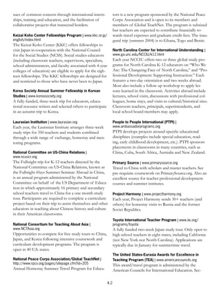 sues of common concern through international intern-               tors is a new program sponsored by the National Peace
ships, training and education, and the facilitation of             Corps Association and is open to its members and
collaborative projects that transcend borders.                     members of Global TeachNet. The program is subsized
                                                                   but teachers are expected to contribute ﬁnancially to-
Keizai Koho Center Fellowships Program | www.kkc.or.jp/            wards travel expenses and graduate credit fees. The inau-
english/index.html                                                 gural trip (summer 2004) is to Ghana, Togo and Benin.
The Keizai Koho Center (KKC) offers fellowships to
visit Japan in cooperation with the National Council               North Carolina Center for International Understanding |
for the Social Studies (NCSS). Social studies educators            www.ga.unc.edu/NCCIU/k12.html
(including classroom teachers, supervisors, specialists,           Each year NCCIU offers two or three global study pro-
school administrators, and faculty associated with 4-year          grams for North Carolina K-12 educators on “Who We
colleges of education) are eligible to apply for the eigh-         Are: The Changeing Face of North Carolina,” and “Pro-
teen fellowships. The KKC fellowships are designed for             fessional Development: Supporting Instruction.” Each
and restricted to those who have never been to Japan.              features a two-day orientation and two weeks abroad.
                                                                   Most also include a follow up workshop to apply les-
Korea Society Annual Summer Fellowship in Korean                   sons learned in the classroom. Activities abroad include
Studies | www.koreasociety.org                                     lectures, school visits, discussions with professional col-
A fully-funded, three-week trip for educators, educa-              leagues, home stays, and visits to cultural/historical sites.
tional resource writers and selected others to participate         Classroom teachers, principals, superintendents, and
in an autumn trip to Korea.                                        local school board members may apply.

Laurasian Institution | www.laurasian.org                          People to People International (PTPI) |
Each year, the Laurasian Institute arranges three-week             www.ambassadorprograms.org
study trips for 350 teachers and students combined                 PTPI develops projects around speciﬁc educational
through a wide range of exchange, homestay and men-                disciplines (examples include special education, read-
toring programs.                                                   ing, early childhood development, etc.). PTPI sponsors
                                                                   placements in classrooms in many countries, such as
National Committee on US-China Relations |                         China, Cuba, South Africa, Australia and New Zealand.
www.ncuscr.org
The Fulbright trip for K-12 teachers directed by the               Primary Source | www.primarysource.org
National Committee on US-China Relations, known as                 Travel to China with scholars and master teachers. See
the Fulbright-Hays Summer Seminar Abroad in China,                 pre-requisite coursework on PrimarySource.org. Also an
is an annual program administered by the National                  excellent source for teacher professional development
Committee on behalf of the US Department of Educa-                 courses and summer institutes.
tion in which approximately 16 primary and secondary
school teachers travel to China for a one month study              Project Harmony | www.projectharmony.org
tour. Participants are required to complete a curriculum           Each year, Project Harmony sends 30+ teachers (and
project based on their trip to assist themselves and other         others) for homestay visits to Russia and the former
educators in teaching about Chinese history and culture            Soviet Republics.
in their American classrooms.
                                                                   Toyota International Teacher Program | www.iie.org/
National Consortium for Teaching About Asia |                      programs/toyota
www.NCTAsia.org                                                    A fully funded two-week Japan study tour. Only open to
Opportunities to compete for free study tours to China,            high school teachers in eight states, including California
Japan, and Korea following intensive coursework and                (not New York nor North Carolina). Applications are
curriculum development programs. The program is                    typically due in January for summertime travel.
open in 40 U.S. states.
                                                                   The United States-Eurasia Awards for Excellence in
National Peace Corps Association/Global TeachNet |                 Teaching Program (TEA) | www.americancouncils.org
http://www.rpcv.org/pages/sitepage.cfm?id=205                      This award/travel program is administered by the
Annual Homestay Summer Travel Program for Educa-                   American Councils for International Education. Sec-

                                                             4.2
 