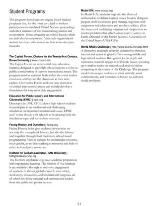 Model UN | www.unausa.org
Student Programs                                                In Model U.N., students step into the shoes of
                                                                ambassadors to debate current issues. Student delegates
The programs listed here are inquiry-based student
                                                                prepare draft resolutions, plot strategy, negotiate with
programs that, for the most part, lead to student
                                                                supporters and adversaries and resolve conﬂicts, all in
participation in simulated United Nations proceedings
                                                                the interest of mobilizing international cooperation to
and other instances of international negotiation and
                                                                resolve problems that affect almost every country on
cooperation. Some programs are school-based; others
                                                                Earth. Directed by the United Nations Association of
are individual competitions. Visit each organization’s
                                                                the United States (UNA-USA).
website for more information on how to involve your
students.                                                       World Affairs Challenge | http://www.du.edu/ctir/wac.html
                                                                A distinctive academic program designed to stimulate
                                                                interest and action in global affairs among middle and
The Capital Forum, Choices for the Twenty-ﬁrst Century,
                                                                high school students. Recognized for its depth and
Brown University | www.choices.edu
                                                                substance, students engage in real world issues, spending
The Capital Forum an experiential civic education
                                                                up to twelve weeks on research and analysis before
initiative designed to give high school students a voice in
                                                                competing in the events of the Challenge. The program
public consideration of current international issues. The
                                                                model encourages students to think critically, work
program involves students both within the social studies
                                                                collaboratively, and formulate solutions to authentic
classroom and beyond the classroom at their state
                                                                world problems.
capitol. The Capitol Forum seeks to raise awareness
on critical international issues and to help develop a
foundation for long-term civic engagement.
Education for Public Inquiry and International
Citizenship (EPIIC) | epiic.org
Developed in 1991, EPIIC allows high school students
to participate in an intellectual and challenging
simulation on important international issues. EPIIC
staff works closely with schools in developing both the
simulation topic and curriculum materials.

Facing History and Ourselves | facing.org
Facing History helps give students perspectives on
not only the triumphs of history, but also the failures
and tragedies through their trademark school-based
programming. Visit its website for multimedia resources,
study guides, an on-line teaching community and links to
other web and print resources.
Institute for Global Leadership, Tufts University |
tuftsgloballeadership.org
The Institute emphasizes rigorous academic preparation
with experiential learning. The mission of the Institute
is accomplished through its intensive engagement
of students in classes, global research, internships,
workshops, simulations and international symposia, all
of which involving national and international leaders
from the public and private sectors.




                                                              5.1
 