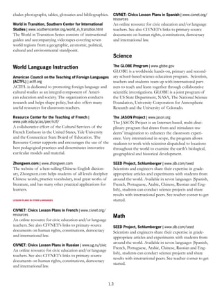 cludes photographs, tables, glossaries and bibliographies.    CIVNET: Civics Lesson Plans in Spanish | www.civnet.org/
                                                              resources
World in Transition, Southern Center for International        An online resource for civic education and/or language
Studies | www.southerncenter.org/world_in_transition.html     teachers. See also CIVNET’s links to primary-source
The World in Transition Series consists of instructional      documents on human rights, constitutions, democracy
guides and accompanying videotapes covering seven             and international law.
world regions from a geographic, economic, political,
cultural and environmental standpoint.
                                                              Science

World Language Instruction                                    The GLOBE Program | www.globe.gov
                                                              GLOBE is a worldwide hands-on, primary and second-
American Council on the Teaching of Foreign Languages         ary school-based science education program. Scientists,
(ACTFL) | actﬂ.org                                            teachers and students team up with international part-
ACTFL is dedicated to promoting foreign language and          ners to teach and learn together through collaborative
cultural studies as an integral component of Ameri-           scientiﬁc investigations. GLOBE is a joint program of
can education and society. The organization conducts          the US State Department, NASA, The National Science
research and helps shape policy, but also offers many         Foundation, University Corporation for Atmospheric
useful resources for classroom teachers.                      Research and the University of Colorado.

Resource Center for the Teaching of French |                  The JASON Project | www.jason.org
www.yale.edu/ycias/pier/rctf/                                 The JASON Project is an Internet-based, multi-disci-
A collaborative effort of the Cultural Services of the        plinary program that draws from and stimulates stu-
French Embassy in the United States, Yale University          dents’ imagination to enhances the classroom experi-
and the Connecticut State Board of Education. The             ence. Very international in scope, the program allows
Resource Center supports and encourages the use of the        students to work with scientists dispatched to locations
best pedagogical practices and disseminates innovative        throughout the world to examine the earth’s biological,
curricular models and material.                               geographical and historical development.

Zhongwen.com | www.zhongwen.com                               SEED Project, Schlumberger | www.slb.com/seed
The website of a best-selling Chinese-English diction-        Scientists and engineers share their expertise in grade-
ary, Zhongwen.com helps students of all levels decipher       appropriate articles and experiments with students from
Chinese words, practice vocabulary, read great works of       around the world. Available in seven languages (Spanish,
literature, and has many other practical applications for     French, Portuguese, Arabic, Chinese, Russian and Eng-
learners.                                                     lish), students can conduct science projects and share
                                                              results with international peers. See teacher corner to get
LESSON PLANS IN OTHER LANGUAGES                               started.

CIVNET: Civics Lesson Plans in French | www.civnet.org/
resources
                                                              Math
An online resource for civic education and/or language
teachers. See also CIVNET’s links to primary-source           SEED Project, Schlumberger | www.slb.com/seed
documents on human rights, constitutions, democracy           Scientists and engineers share their expertise in grade-
and international law.                                        appropriate articles and experiments with students from
                                                              around the world. Available in seven languages (Spanish,
CIVNET: Civics Lesson Plans in Russian | www.ug.ru/civic
                                                              French, Portuguese, Arabic, Chinese, Russian and Eng-
An online resource for civic education and/or language
                                                              lish), students can conduct science projects and share
teachers. See also CIVNET’s links to primary-source
                                                              results with international peers. See teacher corner to get
documents on human rights, constitutions, democracy
                                                              started.
and international law.



                                                            1.3
 