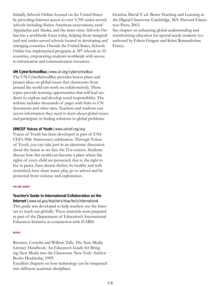 Initially, Schools Online focused on the United States         Gordon, David T. ed. Better Teaching and Learning in
by providing Internet access to over 5,700 under-served        the Digital Classroom. Cambridge, MA: Harvard Educa-
schools including Native American reservations, rural          tion Press, 2003.
Appalachia and Alaska, and the inner cities. Schools On-       See chapter on enhancing global understanding and
line has a worldwide focus today, helping those marginal-      transforming education for special-needs students (co-
ized and under-served schools located in developing and        authored by Edwin Gragert and Kristi Rennenbohm
emerging countries. Outside the United States, Schools         Franz).
Online has implemented programs at 387 schools in 32
countries, empowering students worldwide with access
to information and communication resources.

UN CyberSchoolBus | www.un.org/cyberschoolbus
The UN CyberSchoolBus provides lesson plans and
project ideas on global issues that classrooms from
around the world can work on collaboratively. These
topics provide learning opportunities that will lead stu-
dents to explore and develop social responsibility. The
website includes thousands of pages with links to UN
documents and other sites. Teachers and students can
access information they need to learn about global issues
and participate in ﬁnding solutions to global problems.

UNICEF Voices of Youth | www.unicef.org/voy
Voices of Youth has been developed as part of UNI-
CEF’s 50th Anniversary celebration. Through Voices
of Youth, you can take part in an electronic discussion
about the future as we face the 21st century. Students
discuss how this world can become a place where the
rights of every child are protected, that is, the right to
live in peace, have decent shelter, be healthy and well-
nourished, have clean water, play, go to school and be
protected from violence and exploitation.

ON-LINE GUIDES



Teacher’s Guide to International Collaboration on the
Internet | www.ed.gov/teachers/how/tech/international
This guide was developed to help teachers use the Inter-
net to reach out globally. These materials were prepared
as part of the Department of Education’s International
Education Initiative in conjunction with iEARN.

BOOKS



Brunner, Cornelia and William Tally. The New Media
Literacy Handbook: An Educator’s Guide for Bring-
ing New Media into the Classroom. New York: Anchor
Books Doubleday, 1999.
Excellent chapters on how technology can be integrated
into different academic disciplines.


                                                             1.6
 