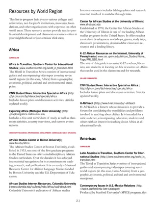 Internet resources includes bibliographies and research
Resources by World Region                                                           material, much of it available through links.
This list-in-progress links you to various colleges and
                                                                                    Center for African Studies at the University of Illinois |
universities, not-for-profit institutions, museums, foun-                           www.afrst.uiuc.edu
dations, and other organizations with expertise on other                            Established in 1970, the Center for African Studies at
world areas. These resource centers provide teacher pro-                            the University of Illinois is one of the leading African
fessional development and classroom resources--often in                             studies programs in the United States. It offers teacher
your neighborhood or just a mouse click away.                                       curriculum development workshops, grants, study trips,
                                                                                    classroom presentations, downloadable classroom re-
                                                                                    sources and a lending library.
Africa
                                                                                    K-12 African Resources on the Internet, University of
CURRICULUM
                                                                                    Pennsylvania | www.sas.upenn.edu/African_Studies/Home_
                                                                                    Page/AFR_GIDE.html
Africa in Transition, Southern Center for International                             The aim of this guide is to assist K-12 teachers, librar-
Studies | www.southerncenter.org/world_in_transition.html                           ians, and students in locating on-line resources on Africa
The World in Transition Series consists of instructional                            that can be used in the classroom and for research.
guides and accompanying videotapes covering seven
world regions (in this case, Africa) from a geographic,                             ON-LINE COMMUNITIES


economic, political, cultural and environmental stand-
point.                                                                              CNN Student News: Interactive Special on Africa |
                                                                                    http://fyi.cnn.com/fyi/interactive/specials/africa
CNN Student News: Interactive Special on Africa | http:                             Includes lesson plans and discussion activities. Articles
//fyi.cnn.com/fyi/interactive/specials/africa                                       updated weekly.
Includes lesson plans and discussion activities. Articles
updated weekly.                                                                     H-AfrTeach | http://www.h-net.msu.edu/~afrteach
                                                                                    H-AfrTeach is a listserv whose mission is to provide a
Exploring Africa (Michigan State University) | http:                                forum for considering the possibilities and problems
//exploringafrica.matrix.msu.edu                                                    involved in teaching about Africa. It is intended for a
Includes a five-unit curriculum of study, as well as class-                         wide audience, encompassing educators, students and
room activities, country overviews, and current events                              others with an interest in teaching about Africa at all
reports.                                                                            educational levels.

UNIVERSITY RESOURCES (PROFESSIONAL DEVELOPMENT, CURRICULUM, GUEST SPEAKERS)



African Studies Center at Boston University |                                       Americas
www.bu.edu/africa
The African Studies Center at Boston University, estab-                             CURRICULUM

lished in 1953, was one of the first graduate programs
in the United States to offer a multidisciplinary African                           Latin America in Transition, Southern Center for Inter-
Studies curriculum. Over the decades it has achieved                                national Studies | http://www.southerncenter.org/world_in_
                                                                                    transition.html
international recognition for its commitment to teach-
                                                                                    The World in Transition Series consists of instructional
ing, research, and publications. It is currently a National
                                                                                    guides and accompanying videotapes covering seven
Resource Center for African Language Studies funded
                                                                                    world regions (in this case, Latin America) from a geo-
by Boston University and the U.S. Department of Edu-
                                                                                    graphic, economic, political, cultural and environmental
cation.
                                                                                    standpoint.
African Studies Internet Resources, Columbia University
| www.columbia.edu/cu/lweb/indiv/africa/cuvl/about.html                             Contemporary Issues in U.S.-Mexico Relations | http:
                                                                                    //spice.stanford.edu (see catalogue)
Columbia University’s collection of African studies
                                                                                    Produced by Stanford University’s SPICE program, this

                                                                              2.1
 