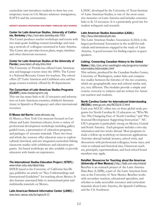 curriculum unit introduces students to three key con-                               LANIC, developed by the University of Texas Institute
temporary issues in U.S.-Mexico relations: immigration,                             of Latin American Studies, is one of the most exten-
NAFTA and the environment.                                                          sive metasites on Latin America and includes extensive
                                                                                    links to K-12 resources. It is a particularly good site for
UNIVERSITY RESOURCES (PROFESSIONAL DEVELOPMENT, CURRICULUM, GUEST SPEAKERS)         student webquests and research.

Center for Latin American Studies, University of Califor-                           Latin American Studies Association (LASA) |
nia, Berkeley | http://socrates.berkeley.edu:7001                                   http://lasa.international.pitt.edu
The Center produces teacher workshops and events with                               The Latin American Studies Association (LASA) is the
two main goals: building content knowledge and creat-                               largest professional Association in the world for indi-
ing a network of colleagues interested in Latin America.                            viduals and institutions engaged in the study of Latin
The Center also provides lesson plans, maps, timelines                              America. A good resource for finding experts or guest
and other classroom resources.                                                      speakers.

Center for Latin American Studies at the University of                              Linking: Connecting Canadian History to the United
Florida | www.latam.uﬂ.edu/intro.html                                               States | http://jsis.artsci.washington.edu/programs/canada/
The University of Florida has offered Latin American                                edumodules/edumodules.html
area and language courses since the 1890’s. The Center                              This website, produced by the Canadian Studies Center,
is a National Resource Center for teachers. The school                              University of Washington, makes links and compara-
offers 227 Latin American and Caribbean area and lan-                               tive studies between the histories of the two countries,
guage courses routinely offered by 40 departments.                                  which are geographically near and cultural similar and,
                                                                                    yet, very different. The modules provide a simple and
The Consortium of Latin American Studies Programs                                   concise overview to subjects and are written for Ameri-
(CLASP) | www.claspprograms.org
                                                                                    can teachers and students.
This site has many links to K-12 resources and informa-
tion on Latin American countries, children’s literature                             North Carolina Center for International Understanding
(many in Spanish or Portuguese) and other international                             (NCCIU) | www.ga.unc.edu/NCCIU/k12.html
resources.                                                                          Each year NCCIU offers two or three global study pro-
                                                                                    grams for North Carolina K-12 educators on “Who We
El Museo del Barrio | www.elmuseo.org                                               Are: The Changeing Face of North Carolina,” and “Pro-
El Museo, a New York City museum focused on Car-                                    fessional Development: Supporting Instruction.” NC-
ribean and Latin American cultures, hosts a variety of                              CIU’s program is particularly strong on Mexico, Central
professional development workshops including gallery                                and South America. Each program includes a two-day
guided tours, a presentation of education programs,                                 orientation and two weeks abroad. Most programs in-
and packages of resource materials. These two-hour                                  clude a follow-up workshop on classroom applications.
and whole day sessions offer educators ways to explore                              Activities abroad include lectures, school visits, and
cultural, historical, and arts integrated curriculum linking                        discussions with professional colleagues, home stays, and
classroom studies with exhibitions and education pro-                               visits to cultural and historical sites. Classroom teach-
grams. Art-based workshops are also available to provide                            ers, principals, superintendents, and local school board
educators with hands-on experiences.                                                members may apply.

                                                                                    RetaNet: Resources for Teaching about the Americas
The International Studies Education Project ( ISTEP) |                              (University of New Mexico) | http://ladb.unm.edu/retanet
www-rohan.sdsu.edu/dept/istep
                                                                                    RetaNet is an outreach project of the Latin America
ISTEP, based at the University of California San Di-
                                                                                    Data Base (LADB), a part of the Latin American Insti-
ego, publishes an article on “Key Understandings and
                                                                                    tute at the University of New Mexico. RetaNet works
Instructional Guidelines” for teaching about Mexico. It
                                                                                    with secondary teachers, educational specialists, and
also features annotated links to instructional print and
                                                                                    scholars to make accessible resources and curriculum
multimedia materials on Mexico.
                                                                                    materials about Latin America, the Spanish Caribbean,
Latin American Network Information Center (LANIC) |                                 and the U.S. Southwest.
www.lanic.utexas.edu/la/region/k-12


                                                                              2.2
 