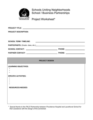 Schools Uniting Neighborhoods
                              School / Business Partnerships

                              Project Worksheet*


PROJECT TITLE:

PROJECT DESCRIPTION:




SCHOOL TERM / TIMELINE:

PARTICIPANTS: (Grade, class, etc.)

SCHOOL CONTACT:                                                  PHONE:

PARTNER CONTACT:                                                 PHONE:



                                        PROJECT DESIGN


LEARNING OBJECTIVES:
 -
 -
 -

SPECIFIC ACTIVITIES:
 -
 -
 -
 -

 RESOURCES NEEDED:




* Special thanks to the PALS Partnership between Providence Hospital and Laurelhurst School for
  their assistance with the design of this worksheet.
 