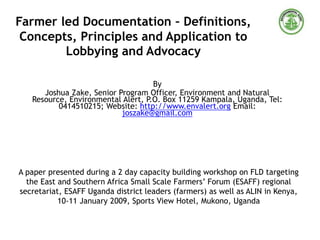 Farmer led Documentation – Definitions,
Concepts, Principles and Application to
Lobbying and Advocacy
By
Joshua Zake, Senior Program Officer, Environment and Natural
Resource, Environmental Alert, P.O. Box 11259 Kampala, Uganda, Tel:
0414510215; Website: http://www.envalert.org Email:
joszake@gmail.com
A paper presented during a 2 day capacity building workshop on FLD targeting
the East and Southern Africa Small Scale Farmers’ Forum (ESAFF) regional
secretariat, ESAFF Uganda district leaders (farmers) as well as ALIN in Kenya,
10-11 January 2009, Sports View Hotel, Mukono, Uganda
 