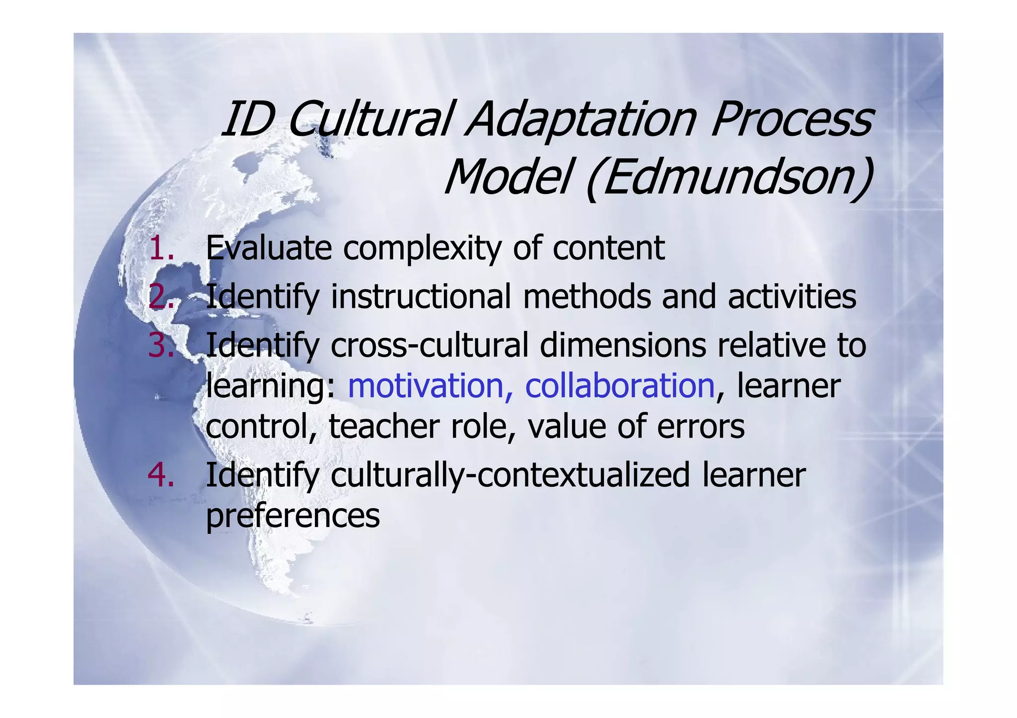 ID Cultural Adaptation Process
              Model (Edmundson)
1. Evaluate complexity of content
2. Identify instructional methods and activities
3. Identify cross-cultural dimensions relative to
   learning: motivation, collaboration, learner
   control, teacher role, value of errors
4. Identify culturally-contextualized learner
   preferences
 