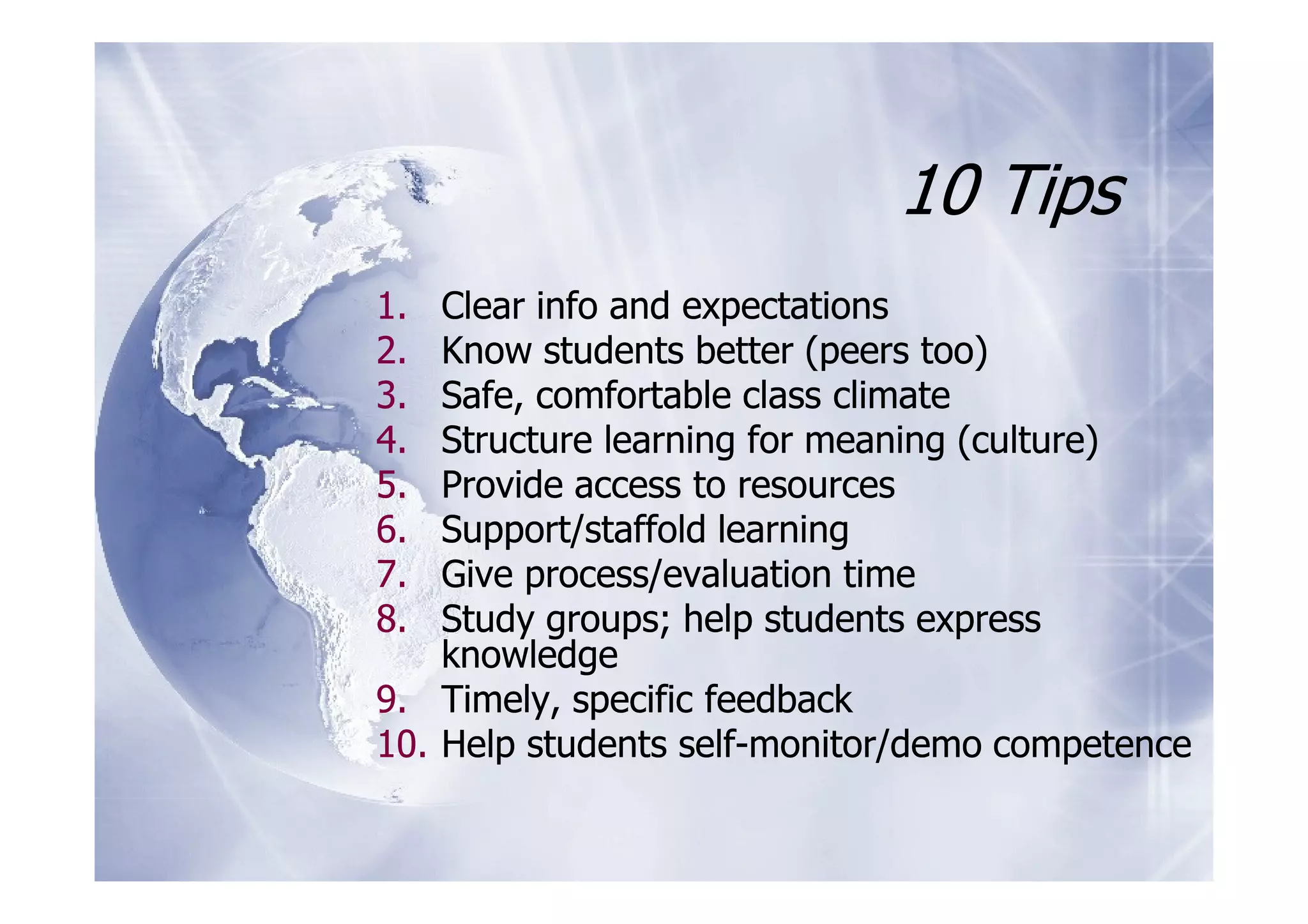 10 Tips
1.  Clear info and expectations
2.  Know students better (peers too)
3.  Safe, comfortable class climate
4.  Structure learning for meaning (culture)
5.  Provide access to resources
6.  Support/staffold learning
7.  Give process/evaluation time
8.  Study groups; help students express
    knowledge
9. Timely, specific feedback
10. Help students self-monitor/demo competence
 