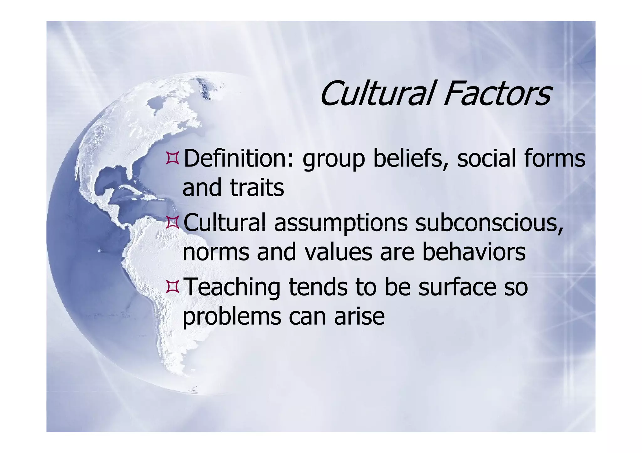 Cultural Factors
Definition: group beliefs, social forms
and traits
Cultural assumptions subconscious,
norms and values are behaviors
Teaching tends to be surface so
problems can arise
 
