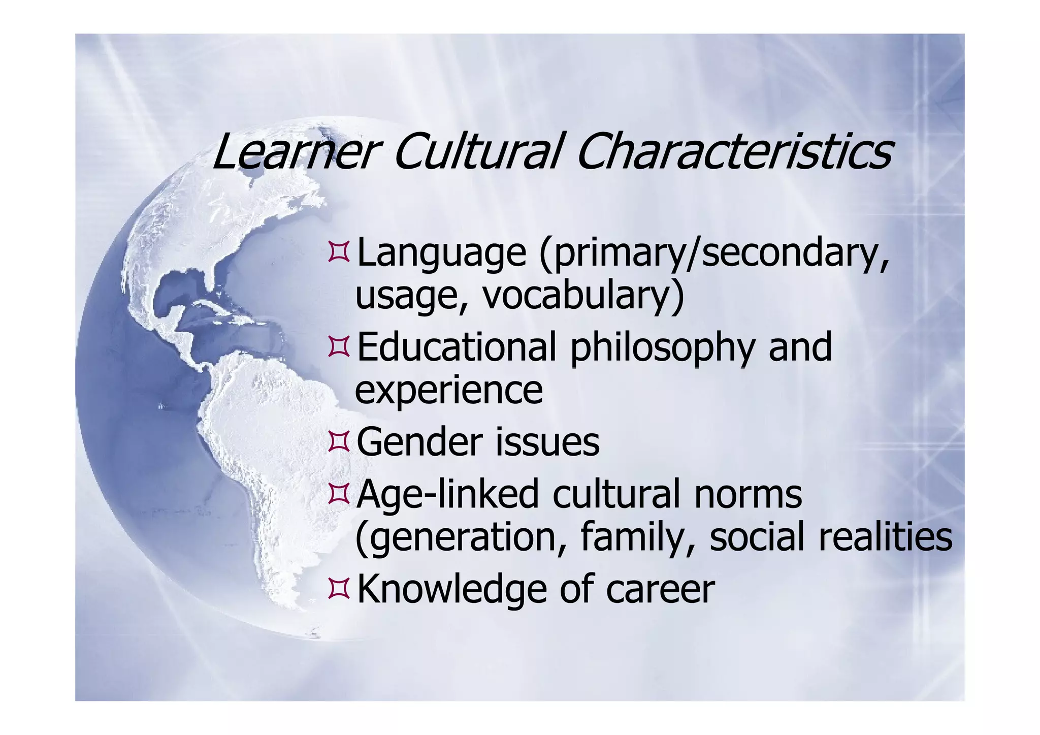 Learner Cultural Characteristics
      Language (primary/secondary,
      usage, vocabulary)
      Educational philosophy and
      experience
      Gender issues
      Age-linked cultural norms
      (generation, family, social realities
      Knowledge of career
 