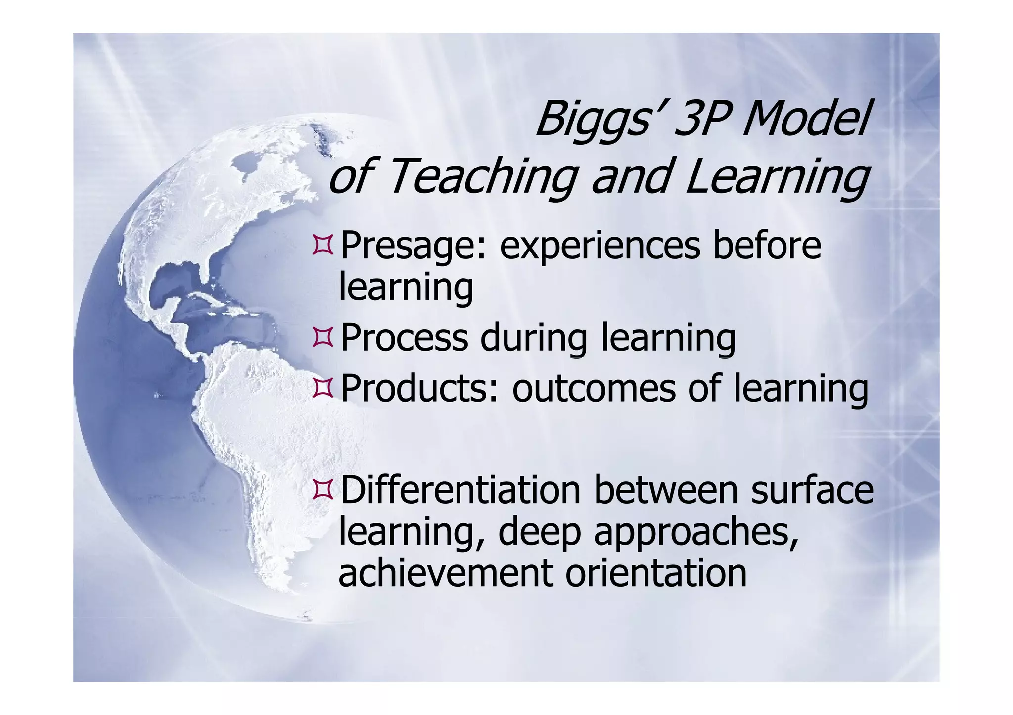Biggs’ 3P Model
of Teaching and Learning
Presage: experiences before
learning
Process during learning
Products: outcomes of learning

Differentiation between surface
learning, deep approaches,
achievement orientation
 