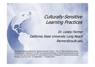 Culturally-Sensitive
                                           Learning Practices
                                           Dr. Lesley Farmer
                     California State University Long Beach
                                         lfarmer@csulb.edu

Diversity Challenge Resilience: School Libraries in Action - The 12th Biennial School Library
Association of Queensland, the 39th International Association of School Librarianship Annual
Conference, incorporating the 14th International Forum on Research in School Librarianship,
Brisbane, QLD Australia, 27 September – 1 October 2010.
 
