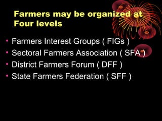 Farmers may be organized at
    Four levels

•   Farmers Interest Groups ( FIGs )
•   Sectoral Farmers Association ( SFA )
•   District Farmers Forum ( DFF )
•   State Farmers Federation ( SFF )
 