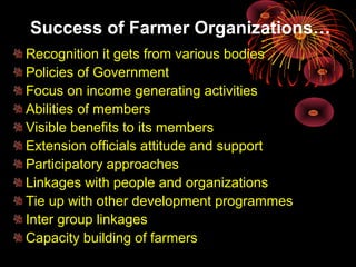 Success of Farmer Organizations…
Recognition it gets from various bodies
Policies of Government
Focus on income generating activities
Abilities of members
Visible benefits to its members
Extension officials attitude and support
Participatory approaches
Linkages with people and organizations
Tie up with other development programmes
Inter group linkages
Capacity building of farmers
 