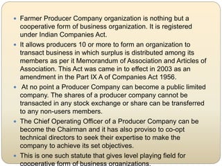  Farmer Producer Company organization is nothing but a
cooperative form of business organization. It is registered
under ...