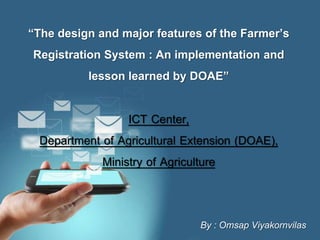 Page 1
“The design and major features of the Farmer’s
Registration System : An implementation and
lesson learned by DOAE”
ICT Center,
Department of Agricultural Extension (DOAE),
Ministry of Agriculture
By : Omsap Viyakornvilas
 