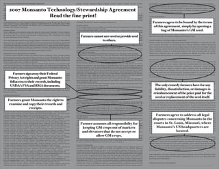 2007 MONSANTO TECHNOLOGY/STEWARDSHIP AGREEMENT                                                                             6,063,597; 6,331,665; 6,501,009; 4,940,835; 5,188,642; 5,359,142; 5,196,525; 5,322,938; 5,164,316; 5,352,605;                  the investigation of the breach of this agreement and/or infringement of one or more of the U.S. patents listed below.
(Limited Use License)                                                                                                      5,554,798; 5,593,874; 5,859,347; 5,424,412; 5,633,435; 5,804,425; 5,641,876; 6,825,400; 5,717,084; 5,728,925;                  Grower accepts the terms of the following NOTICE REQUIREMENT, LIMITED WARRANTY AND DISCLAIMER


          2007 Monsanto Technology/Stewardship Agreement
                                                                                                                           6,083,878; 6,025,545; for MON88017 – 6,063,597; 6,642,030; 5,633,435; 5,804,425; 5,554,798; 5,641,876; 4,940,835;
This Monsanto Technology/Stewardship Agreement is entered into between you (Grower) and Monsanto Company                   5,188,642; 5,359,142; 5,196,525; 5,322,938; 5,164,316; 5,858,742; 5,352,605; 5,717,084; 5,728,925;                             OF WARRANTY AND EXCLUSIVE LIMITED REMEDY by signing this Agreement and/or opening a bag of Seed
(Monsanto) and consists of the terms on this page and on the second page.                                                  6,083,878; 6,025,545; for Mavera® high value corn with lysine – 6,329,574; for tank mix 6,239,072                              containing Monsanto Technology. If Grower does not agree to be bound by the conditions of purchase or use, Grower
                                                                                                                                                                                                                                                          agrees to return the unopened bags to Grower’s seed dealer.


                         Read the fine print!
This Monsanto Technology/Stewardship Agreement grants Grower a limited license to use Roundup Ready® Soybeans,             ALWAYS READ AND FOLLOW PESTICIDE LABEL DIRECTIONS. Roundup Ready® crops contain genes that
YieldGard® Corn Borer corn, YieldGard® Rootworm corn, YieldGard® Rootworm with Roundup Ready® Corn                         confer tolerance to glyphosate, the active ingredient in Roundup® agricultural herbicides. Roundup agricultural
2,YieldGard® Plus corn, YieldGard® Plus with Roundup Ready® Corn 2, Roundup Ready® Corn 2, YieldGard® Corn                 herbicides will kill crops that are not tolerant to glyphosate. Roundup, Roundup Ready, YieldGard, YieldGard Corn Borer        NOTICE REQUIREMENT:
Borer with Roundup Ready® Corn 2, Roundup Ready® cotton, Bollgard® cotton, Bollgard® with Roundup Ready®                   and Design, YieldGard Rootworm and Design, YieldGard Plus and Design, Bollgard, Bollgard II, Roundup Technology,               As a condition precedent to Grower or any other person with an interest in Grower’s crop asserting any claim, action, or
cotton, Bollgard II® cotton, Bollgard II® with Roundup Ready® cotton, Roundup Ready® Flex cotton, Bollgard II®
                                                                                                                                                                                                                                                                 Farmers agree to be bound by the terms
                                                                                                                           Vistive, Roundup Rewards, Grow the Feed, Not the Weeds., and Monsanto Imagine and the Vine Design are trademarks               dispute against Monsanto and/or any seller of Seed containing Monsanto Technologies regarding performance or non-
with Roundup Ready® Flex cotton, Bollgard® with Roundup Ready® Flex cotton, Mavera® High Value Corn with                   of Monsanto Technology LLC. Mavera is a trademark of Renessen LLC.
Lysine, Vistive™ Soybeans, Roundup Ready® Sugarbeets, Roundup Ready® Canola, and Roundup Ready® Alfalfa                                                                                                                                                   performance of Monsanto Technologies or the Seed in which it is contained, Grower must provide Monsanto a written,
(Monsanto Technologies). This Agreement also contains Grower’s stewardship responsibilities and requirements
associated with the Monsanto Technologies.
                                                                                                                           GROWER AGREES:
                                                                                                                           • To direct grain produced from corn containing trait stacks that include the Roundup Ready Corn 2 and/or YieldGard                      of this agreement, simply by opening a
                                                                                                                                                                                                                                                          prompt, and timely notice (regarding performance or non-performance of the Monsanto Technologies) and to the seller
                                                                                                                                                                                                                                                          of any Seed (regarding performance or non-performance of the Seed) within sufﬁcient time to allow an in-ﬁeld inspection

                                                                                                                                                                                                                                                                                bag of Monsanto’s GM seed.
                                                                                                                           Rootworm trait(s) to appropriate markets as necessary.
                                                                                                                                                                                                                                                          of the crop(s) about which any controversy, claim, action, or dispute is being asserted. The notice will be timely only if
GENERAL TERMS:                                                                                                             • If growing Roundup Ready Alfalfa to direct any product produced from a Roundup Ready Alfalfa crop or seed,
Grower’s rights may not be transferred to anyone else without the written consent of Monsanto. If Grower’s rights are      including hay and hay products, only to those countries where regulatory approvals have been granted, and not to plant         it is delivered 15 days or less after the Grower ﬁrst observes the issue(s) regarding performance or non-performance of
transferred with Monsanto’s consent or by operation of law, this Agreement is binding on the person or entity receiving    Roundup Ready Alfalfa for the production of sprouts. Refer to the Technology Use Guide for additional information.             the Monsanto Technology and/or the Seed in which it is contained. The notice shall include a statement setting forth the
the transferred rights. If any provision of this Agreement is determined to be void or unenforceable, the remaining
provisions shall remain in full force and effect.                                                                                  Farmers cannot save seed or provide seed
                                                                                                                           • To accept and continue the obligations of this Monsanto Technology Stewardship Agreement on any new land
                                                                                                                           purchased or leased by Grower that has Seed planted on it by a previous owner or possessor of the land; and to notify
                                                                                                                                                                                                                                                          nature of the claim, name of the Monsanto Technology, and Seed hybrid or variety.


                                                                                                                                                to others.
                                                                                                                           in writing purchasers or lessees of land owned by Grower that has Seed planted on it that the Monsanto Technology
Grower acknowledges that Grower has received a copy of Monsanto’s Technology Use Guide (TUG). To obtain additional         is subject to this Monsanto Technology Stewardship Agreement and they must have or obtain their own Monsanto                   LIMITED WARRANTY AND DISCLAIMER OF WARRANTIES:
copies of the TUG, contact Monsanto at 1-800-768-6387 or go to www.Farmsource.com. Once effective, this agreement          Technology Stewardship Agreement.                                                                                              Monsanto warrants that the Monsanto Technologies licensed hereunder will perform as set forth in the TUG when
will remain in effect until either Grower or Monsanto choose to terminate the Agreement. Information regarding new and     • To implement an Insect Resistance Management program as speciﬁed in the applicable Bollgard/Bollgard II cotton and
                                                                                                                                                                                                                                                          used in accordance with directions. This warranty applies only to Monsanto Technologies contained in planting Seed
existing Monsanto Technologies, including any additions or deletions to the U.S. patents licensed under this agreement,    YieldGard corn sections of the most recent Technology Use Guide (TUG) and Insect Resistance Management (IRM)
and any new terms will be mailed to you each year. Continuing use of Monsanto Technologies after receipt of any new        guides and to cooperate and comply with Insect Resistance Management programs.                                                 that has been purchased from Monsanto and seed companies licensed by Monsanto or the seed company’s authorized
terms constitutes Grower’s agreement to be bound by the new terms. If any provision of this Agreement is determined to     • To use Seed containing Monsanto Technologies solely for planting a single commercial crop. Not to save any crop              dealers or distributors. EXCEPT FOR THE EXPRESS WARRANTIES IN THE LIMITED WARRANTY SET FORTH
be void or unenforceable, the remaining provisions shall remain in full force and effect.                                  produced from Seed for planting and not to supply Seed produced from Seed to anyone for planting other than to a
                                                                                                                                                                                                                                                          ABOVE, MONSANTO MAKES NO OTHER WARRANTIES OF ANY KIND, AND DISCLAIMS ALL OTHER
                                                                                                                           Monsanto licensed seed company.
GROWER RECEIVES FROM MONSANTO COMPANY:                                                                                     • Not to transfer any Seed containing patented Monsanto Technologies to any other person or entity for planting.               WARRANTIES, WHETHER ORAL OR WRITTEN, EXPRESS OR IMPLIED INCLUDING THE IMPLIED
• A limited use license to purchase and plant seed containing Monsanto Technologies (“Seed”) and apply Roundup             • To plant Seed for Seed production, if and only if, Grower has entered into a valid, written Seed production agreement        WARRANTIES OF MERCHANTABILITY AND FITNESS FOR PARTICULAR PURPOSE.
agricultural herbicides and other authorized non-selective herbicides over the top of Roundup Ready crops. Monsanto        with a Seed company that is licensed by Monsanto to produce Seed. Grower must either physically deliver to that
retains ownership of the Monsanto Technologies including the genes (for example, the Roundup Ready gene) and the           licensed Seed company or must sell or use as commodity grain all of the Seed produced pursuant to a Seed production
gene technologies. Grower receives the right to use the Monsanto Technologies subject to the conditions speciﬁed in this   agreement. Grower shall NOT plant any Seed Grower has produced or use or allow others to use Seed containing                   GROWER’S EXCLUSIVE LIMITED REMEDY:
Agreement and for spring canola in a separate use agreement.                                                               patented Monsanto Technologies for crop breeding, research, or generation of herbicide registration data.                      THE EXCLUSIVE REMEDY OF THE GROWER AND THE LIMIT OF THE LIABILITY OF MONSANTO OR
• Monsanto Technologies are protected under U.S. patent law. Monsanto licenses the Grower, under applicable patents        • To use on Roundup Ready crops only a labeled Roundup® agricultural herbicide or other authorized non-selective               ANY SELLER FOR ANY AND ALL LOSSES, INJURY OR DAMAGES RESULTING FROM THE USE OR
owned or licensed by Monsanto, to use Monsanto Technologies subject to the conditions listed in this Agreement. This       herbicide which could not be used in the absence of the Roundup Ready gene (see TUG for details on authorized
                                                                                                                                                                                                                                                          HANDLING OF SEED CONTAINING MONSANTO TECHNOLOGY (INCLUDING CLAIMS BASED IN
license does not authorize Grower to plant Seed in the United States that has been purchased in another country or         non-selective products). Use of any selective herbicide labeled for the same crop without the Roundup Ready gene is
plant Seed in another country that has been purchased in the United States. Grower is not authorized to transfer Seed to   not restricted by this Agreement. MONSANTO DOES NOT MAKE ANY REPRESENTATIONS, WARRANTIES OR                                    CONTRACT, NEGLIGENCE, PRODUCT LIABILITY, STRICT LIABILITY, TORT, OR OTHERWISE) SHALL
anyone outside of the U.S.                                                                                                 RECOMMENDATIONS CONCERNING THE USE OF PRODUCTS MANUFACTURED OR MARKETED BY OTHER                                               BE THE PRICE PAID BY THE GROWER FOR THE QUANTITY OF THE SEED INVOLVED OR, AT THE

               Farmers sign away their Federal
• Enrollment for participation in Roundup Rewards® program.                                                                COMPANIES WHICH ARE LABELED FOR USE IN ROUNDUP READY CROP(S). MONSANTO SPECIFICALLY                                            ELECTION OF MONSANTO OR THE SEED SELLER, THE REPLACEMENT OF THE SEED. IN NO EVENT
• A limited use license to prepare and apply on glyphosate-tolerant soybean, cotton, alfalfa, or canola crops (or have     DISCLAIMS ALL RESPONSIBILITY FOR THE USE OF THESE PRODUCTS IN ROUNDUP READY CROP(S).
others prepare and apply) tank mixes of, or sequentially apply (or have others sequentially apply), Roundup agricultural   ALL QUESTIONS AND COMPLAINTS ARISING FROM THE USE OF PRODUCTS MANUFACTURED OR                                                  SHALL MONSANTO OR ANY SELLER BE LIABLE FOR ANY INCIDENTAL, CONSEQUENTIAL, SPECIAL,

        Privacy Act rights and grant Monsanto
herbicides or other glyphosate herbicides labeled for use on those crops with quizalofop, clethodim, sethoxydim,
ﬂuazifop, and/or fenoxaprop to control volunteer Roundup Ready Corn 2 in Grower’s crops for the 2007 growing season.
                                                                                                                           MARKETED BY OTHER COMPANIES SHOULD BE DIRECTED TO THOSE COMPANIES.
                                                                                                                           • To read and follow the applicable sections of the TUG, which is incorporated into and is a part of this Agreement, for
                                                                                                                                                                                                                                                          OR PUNITIVE DAMAGES.


           full access to their records, including
However, neither Grower nor a third party may utilize any type of co-pack or premix of glyphosate plus one or more of      speciﬁc requirements relating to the terms of this Agreement, and to abide by and be bound by the terms of the TUG as
                                                                                                                                                                                                                                                          Thank you for choosing our advanced technologies. We look forward to working with you in the future. If you have any
the above-identiﬁed active ingredients in the preparation of a tank mix.                                                   it may be amended from time to time.

                                                                                                                                                                                                                                                                    The only remedy farmers have for any
                                                                                                                           • To acquire Seed containing these Monsanto Technologies only from a seed company with technology license(s) from              questions regarding the Monsanto Technologies or this license, please call the Monsanto Customer Relations Center at:
           USDA’s FSA and RMA documents.
PLEASE MAIL THE SIGNED 2007 MONSANTO TECHNOLOGY/STEWARDSHIP AGREEMENT TO: Grower
Licensing, Monsanto, 622 Emerson Road, Suite 150, St. Louis, MO 63141. This Monsanto Technology/Stewardship
                                                                                                                           Monsanto or from a licensed company’s authorized dealer.
                                                                                                                           • To pay all technology fees due to Monsanto that are a part of, associated with or collected with the Seed purchase price
                                                                                                                                                                                                                                                          1-800-ROUNDUP.


                                                                                                                                                                                                                                                          GOVERNING LAW: This Agreement and the parties’ relationship shall be or damages is Missouri
                                                                                                                                                                                                                                                                    liability, dissatisfaction, governed by the laws of the State of
Agreement becomes effective if and when Monsanto issues the Grower a license number from Monsanto’s home ofﬁce             or that are invoiced for the seed.
in St. Louis, Missouri. Monsanto does not authorize seed dealers or seed retailers to issue a license of any kind for      • Upon written request, to allow Monsanto to review the Farm Service Agency crop reporting information on any land
Monsanto Technologies.                                                                                                     farmed by Grower including Summary Acreage History Report, Form 578 and corresponding aerial photographs, Risk
                                                                                                                           Management Agency claim documentation, and dealer/retailer invoices for seed and chemical transactions.                                reimbursement of the price paid for the
                                                                                                                                                                                                                                                          and the United States (without regard to the choice of law rules).


                                                                                                                                                                                                                                                                    seed or replacement of the seed itself.
UNITED STATES PATENTS:                                                                                                     • To allow Monsanto to examine and copy any records and receipts that could be relevant to Grower’s performance of
The licensed U.S. patents include: for YieldGard® Corn Borer corn – 5,484,956; 5,352,605; 5,424,412; 5,859,347;            this Agreement.                                                                                                                BINDING ARBITRATION FOR COTTON-RELATED CLAIMS MADE BY GROWER: Any claim or action made or


       Farmers grant Monsanto the right to
5,593,874; 6,180,774; 6,331,665; for YieldGard® Corn Rootworm corn – 5,110,732; 6,174,724; 5,484,956;                                                                                                                                                     asserted by a cotton Grower (or any other person claiming an interest in the Grower’s cotton crop) against Monsanto
5,352,605; 5,023,179; 6,063,597; 6,331,665; 6,501,009; for YieldGard® Plus corn – 5,023,179; 5,352,605; 5,484,956;         GROWER UNDERSTANDS:                                                                                                            or any seller of cotton Seed containing Monsanto Technology arising out of and/or in connection with this Agreement
5,424,412; 5,859,347; 5,593,874; 6,063,597; 6,174,724; 6,331,665; for Roundup Ready® Corn 2 – 4,940,835;                   • Commodity Marketing: Grain/commodities harvested from YieldGard Plus corn, YieldGard Plus with Roundup Ready
        examine and copy their records and
                                                                                                                                                                                                                                                          or the sale or performance of the cotton Seed containing Monsanto Technology other than claims arising under the
5,188,642; 5,359,142; 5,196,525; 5,322,938; 5,164,316; 5,352,605; 5,554,798; 5,593,874; 5,859,347; 5,424,412;              Corn 2, YieldGard Rootworm with Roundup Ready Corn 2, YieldGard Corn Borer with Roundup Ready Corn 2, and
5,633,435; 5,804,425; 5,641,876; 6,825,400; 5,717,084; 5,728,925; 6,083,878; 6,025,545; for Roundup Ready®                 Roundup Ready Canola are approved for U.S. food and feed use but not yet approved in certain export markets where              patent laws of the United States must be resolved by binding arbitration. The parties acknowledge that the transaction

                    receipts.
corn – 4,940,835; 5,188,642; 6,025,545; 5,554,798; 6,040,497; 5,641,876; 5,717,084; 5,728,925; 6,083,878; for
YieldGard® Corn Borer with Roundup Ready® Corn – 5,484,956; 5,352,605; 5,424,412; 5,859,347; 5,593,874;
                                                                                                                           approval is not certain to be received before the end of 2007. As a result, Grower must direct those grain/commodities
                                                                                                                           to the following approved market options: feeding on farm, use in domestic feed lots, elevators that agree to accept
                                                                                                                                                                                                                                                          involves interstate commerce. The parties agree that arbitration shall be conducted pursuant to the provisions of the
                                                                                                                                                                                                                                                          Federal Arbitration Act, 9 U.S.C. Sec 1 et seq. and administered under the Commercial Dispute Resolution Procedures
6,331,665; 4,940,835; 5,188,642; 5,359,142; 5,196,525; 5,322,938; 5,164,316; 5,554,798; 5,633,435; 5,804,425;              the grain, or other approved uses in domestic markets only. Go to www.866sellcorn.com for a list of Grain Handlers’
5,641,876; 5,717,084; 5,728,925; 6,083,878; 6,025,545; for Roundup Ready® Soybeans – 4,940,835; 5,188,642;                 positions on accepting transgenic corn. The American Seed Trade Association web site (www.amseed.org) includes a list          established by the American Arbitration Association (“AAA”). The term “seller” as used throughout this Agreement

                                                                                                                                                                                                                                                                       Farmers agree to address all legal
5,352,605; 5,633,435; 5,530,196; 5,717,084; 5,728,925; 5,804,425; for Roundup Ready® cotton – 5,633,435; 5,352,605;        of grain handlers’ positions on accepting transgenic corn. You must complete and send to Monsanto a Market Choices®            refers to all parties involved in the production, development, distribution, and/or sale of the Seed containing Monsanto
5,530,196; 5,188,642; 4,940,835; 5,804,425, 6,051,753; 6,018,100; 5,378,619; 6,174,724; 5,159,135;                         Grain Marketing Communication Plan. For additional information on grain market options or to obtain additional forms,          Technology. In the event that a claim is not amicably resolved within 30 days of Monsanto’s receipt of the Grower’s
5,004,863; 5,728,925; 5,717,084; 6,083,878; 6,753,463; for Bollgard® cotton – 5,359,142; 5,352,605; 5,530,196;             call 1-800-768-6387.

                                                                                                                                                                                                                                                          city of disputes concerning Monsanto in When a demand
                                                                                                                                                                                                                                                                  the state of Grower’s residence or in any other place as the parties decide by mutual agreement. the
                                                                                                                                                                                                                                                          notice required pursuant to this Agreement any party may initiate arbitration. The arbitration shall be heard in the capital
5,322,938; 5,196,525; 5,164,316; 6,174,724; 5,880,275; 5,159,135; 5,004,863; 6,943,282; for Bollgard® with                 • Regulatory approvals: Monsanto Technologies may only be used where the products have been approved for use by all
Roundup Ready® cotton – 5,633,435; 5,359,142; 5,352,605; 5,530,196; 5,322,938; 5,196,525; 5,188,642; 5,164,316;            required governmental agencies. For example, some Monsanto Technologies are not approved in all states. Check with
4,940,835; 5,717,084; 5,728,925; 6,051,753; 6,018,100; 5,378,619; 6,174,724; 5,159,135; 5,004,863; 6,083,878;
5,880,275 5,804,425; 6,943,282; 6,753,463; for Bollgard II® cotton – 6,489,542; 5,359,142; 5,352,605; 5,530,196;                  Farmer assumes all responsibilty for
                                                                                                                           your Monsanto representative if you have questions about the approval status in your state.
                                                                                                                           • Insect Resistance Management (IRM): When planting any YieldGard or Bollgard product, Grower must implement an                         courts in St. Louis, Missouri, where
                                                                                                                                                                                                                                                          for arbitration is ﬁled by a party, the Grower and Monsanto/sellers shall each immediately pay one half of the AAA ﬁling
                                                                                                                                                                                                                                                          fee. In addition, Grower and Monsanto/sellers shall each pay one half of AAA’s administrative and arbitrator fees as

                                                                                                                                                                                                                                                                        Monsanto’s US headquarters are
5,322,938; 5,196,525; 5,164,316; 6,174,724; 5,880,275; 5,159,135; 5,004,863; 5,728,925; 5,717,084; 5,338,544;              IRM program including planting a non-B.t. refuge according to the size and distance guidelines speciﬁed in the Bollgard
5,659,122; 5,362,865; 6,943,282; for Bollgard II® with Roundup Ready® cotton – 5,633,435; 6,489,542; 5,359,142;
5,352,605; 5,530,196; 5,322,938; 5,196,525; 5,188,642; 5,164,316; 4,940,835; 5,717,084; 5,728,925; 6,051,753;                      keeping GM crops out of markets
                                                                                                                           cotton and YieldGard corn sections of the most recent Monsanto Technology Use Guide including any supplemental
                                                                                                                           amendments (collectively “TUG”) and the crop speciﬁc IRM guides. Grower may lose Grower’s limited use license to
                                                                                                                                                                                                                                                          those fees are incurred. The arbitrator(s) shall have the power to apportion the ultimate responsibility for all AAA fees
                                                                                                                                                                                                                                                          in the ﬁnal award. The arbitration proceedings and results are to remain conﬁdential and are not to be disclosed without
                                                                                                                                                                                                                                                          the written agreement of all parties, except to thelocated.
                                                                                                                                   and elevators that do not accept or
6,018,100; 5,378,619; 6,174,724; 5,159,135; 5,004,863; 6,083,878; 5,880,275; 5,804,425; 5,338,544; 5,362,865;              use these products if Grower fails to follow the IRM program required by this Agreement.                                                                                          extent necessary to effectuate the decision or award of the arbitrator(s)
5,659,122; 6,943,282; 6,753,463; for Roundup Ready® Canola – 6,051,753; 6,018,100; 5,378,619; 5,728,925;                   • Crop Stewardship & Specialty Crops: Refer to the section on Coexistence and Identity Preservation in the TUG for
5,717,084; 5,804,425; 5,633,435; 5,188,642; 4,940,835; 5,463,175; 6,083,878; 5,750,871; 5,463,174; 5,188,958;              information on crop stewardship and considerations for production of identity preserved crops.                                 or as otherwise required by law.
RE38825; for Roundup Ready® Sugarbeets – 5,378,619; 5,463,175; 5,633,435; 5,164,316; 5,196,525; 5,322,938;
5,359,142; 5,352,605; 5,530,196; 4,940,835; 5,188,642; 5,717,084; 5,728,925; 6,018,100; 6,051,753; 6,083,878;
                                                                                                                                            allow GM crops.
                                                                                                                           • Corn Trait Performance: All hybrids containing Monsanto corn traits (YieldGard Corn Borer corn, YieldGard Rootworm
                                                                                                                           corn, YieldGard Plus corn, and Roundup Ready Corn 2) have been screened for the presence of the appropriate protein            FORUM SELECTION FOR NON-COTTON-RELATED CLAIMS MADE BY GROWER AND ALL OTHER
5,804,425; 6,174,724; RE38825; for Roundup Ready® Alfalfa – 6,051,753; 6,018,100; 5,378,619; 5,362,865;                    and have passed that screening prior to commercial sale. YieldGard Rootworm corn and YieldGard Plus corn hybrids
                                                                                                                                                                                                                                                          CLAIMS: THE PARTIES CONSENT TO THE SOLE AND EXCLUSIVE JURISDICTION AND VENUE OF THE
5,659,122; 5,717,084; 5,728,925; 5,633,435; 5,804,425; for Roundup Ready® Flex Cotton – 4,940,835; 5,004,863;              have achieved industry leading success rates in excess of 99%. A small number of these hybrids may infrequently
5,159,135; 5,188,642; 5,633,435; 5,717,084; 5,728,925; 5,804,425; 6,051,753; 6,083,878; 6,660,911; 6,949,696;              demonstrate variable levels of performance in ﬁelds and not meet grower expectations.                                          U.S. DISTRICT COURT FOR THE EASTERN DISTRICT OF MISSOURI, EASTERN DIVISION, AND THE
6,753,463; for Bollgard® with Roundup Ready® Flex Cotton – 4,940,835; 5,004,863; 5,159,135; 5,188,642; 5,633,435;                                                                                                                                         CIRCUIT COURT OF THE COUNTY OF ST. LOUIS, MISSOURI, (ANY LAWSUIT MUST BE FILED IN ST.
5,717,084; 5,728,925; 5,804,425; 6,051,753; 6,083,878; 6,660,911; 6,949,696; 6,753,463; 5,359,142;                         MONSANTO’S REMEDIES:                                                                                                           LOUIS, MO) FOR ALL CLAIMS AND DISPUTES ARISING OUT OF OR CONNECTED IN ANY WAY WITH
5,352,605; 5,530,196; 5,322,938; 5,196,525; 5,164,316; 6,174,724; 5,880,275; 5,159,135; 5,004,863; 6,943,282; for          If Grower breaches this Agreement, in addition to Monsanto’s other remedies, Grower’s limited-use license will
Bollgard II® with Roundup Ready® Flex Cotton – 6,489,542; 5,359,142; 5,352,605; 5,530,196; 5,322,938;                      terminate immediately. Thereafter, Monsanto will not accept any application for a new Monsanto Technology/                     THIS AGREEMENT AND/OR THE USE OF THE SEED OR THE MONSANTO TECHNOLOGIES, EXCEPT FOR
5,196,525; 5,164,316; 6,174,724; 5,880,275; 5,159,135; 5,004,863; 5,728,925; 5,717,084; 5,338,544; 5,659,122;              Stewardship Agreement unless Monsanto provides in writing an authorization speciﬁcally naming Grower. Any such                 COTTON-RELATED CLAIMS MADE BY GROWER.
5,362,865; 4,940,835; 5,004,863; 5,159,135; 5,188,642; 5,633,435; 5,717,084; 5,728,925; 5,804,425; 6,051,753;              purported agreement that does not contain Monsanto’s express authorization (whether a license number has been issued
6,083,878; 6,660,911; 6,949,696; 6,943,282; 6,753,463; for YieldGard® Plus with Roundup Ready® Corn 2 – 5,023,179;         or not) is void. If Grower is found by any court to have breached any term of this Agreement and/or to have infringed
                                                                                                                                                                                                                                                          THIS AGREEMENT CONTAINS A BINDING ARBITRATION PROVISION FOR COTTON RELATED CLAIMS
5,352,605; 5,484,956; 5,424,412; 5,859,347; 5,593,874; 6,063,597; 6,174,724; 6,331,665; 4,940,835;                         one or more of the U.S. patents listed below, Grower agrees that, among other things, Monsanto will be entitled to a
5,188,642; 5,359,142; 5,196,525; 5,322,938; 5,164,316; 5,352,605; 5,554,798; 5,593,874; 5,859,347; 5,424,412;              permanent injunction enjoining Grower from making, using, selling, or offering for sale Seed. Additionally, Grower             PURSUANT TO THE PROVISIONS OF THE FEDERAL ARBITRATION ACT, 9 U.S.C. §1 ET SEQ., WHICH MAY
5,633,435; 5,804,425; 5,641,876; 6,825,400; 5,717,084; 5,728,925; 6,083,878; 6,025,545; for YieldGard® Corn                agrees that any such ﬁnding of infringement by Grower shall entitle Monsanto to patent infringement damages to the full        BE ENFORCED BY THE PARTIES.
Borer with Roundup Ready® Corn 2 – 5,484,956; 5,352,605; 5,424,412; 5,859,347; 5,593,874; 6,180,774; 6,331,665;            extent authorized by 35 U.S.C. § 271 et. seq.. Grower will also be liable for all breach of contract damages. If Grower
4,940,835; 5,188,642; 5,359,142; 5,196,525; 5,322,938; 5,164,316; 5,352,605; 5,554,798; 5,593,874;                         is found by any court to have infringed one or more of the U.S. patents listed below or otherwise to have breached this
5,859,347; 5,424,412; 5,633,435; 5,804,425; 5,641,876; 6,825,400; 5,717,084; 5,728,925; 6,083,878; 6,025,545; for          agreement, Grower agrees to pay Monsanto and the licensed Monsanto Technology provider(s) their attorneys’ fees and            GROWER SIGNATURE & DATE REQUIRED
YieldGard® Rootworm with Roundup Ready® Corn 2 – 5,110,732; 6,174,724; 5,484,956; 5,352,605; 5,023,179;                    costs and other expenses incurred in enforcing rights under the contract including, but not limited to, expenses incurred in   _____________________________________________________________________________________________
 
