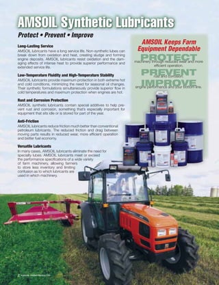 AMSOIL Synthetic Lubricants
Protect • Prevent • Improve
Long-Lasting Service
                                                                        AMSOIL Keeps Farm
AMSOIL lubricants have a long service life. Non-synthetic lubes can    Equipment Dependable
break down from oxidation and heat, creating sludge and forming
engine deposits. AMSOIL lubricants resist oxidation and the dam-
aging effects of intense heat to provide superior performance and
                                                                         PROTECT
                                                                      machinery through reduced wear and more
extended service life.                                                            efﬁcient operation.

Low-Temperature Fluidity and High-Temperature Stability                  PREVENT rust and corrosion.
AMSOIL lubricants provide maximum protection in both extreme hot
and cold conditions, minimizing the need for seasonal oil changes.
Their synthetic formulations simultaneously provide superior ﬂow in
                                                                         IMPROVE
                                                                      engine performance and your bottom line.
cold temperatures and maximum protection when engines are hot.

Rust and Corrosion Protection
AMSOIL synthetic lubricants contain special additives to help pre-
vent rust and corrosion, something that’s especially important for
equipment that sits idle or is stored for part of the year.

Anti-Friction
AMSOIL lubricants reduce friction much better than conventional
petroleum lubricants. The reduced friction and drag between
moving parts results in reduced wear, more efﬁcient operation
and better fuel economy.

Versatile Lubricants
In many cases, AMSOIL lubricants eliminate the need for
specialty lubes. AMSOIL lubricants meet or exceed
the performance speciﬁcations of a wide variety
of farm machinery, allowing farmers
to store less inventory and limiting
confusion as to which lubricants are
used in which machinery.




2   AMSOIL FARM PRODUCTS
 