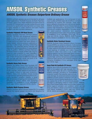 AMSOIL Synthetic Greases
AMSOIL Synthetic Greases Outperform Ordinary Grease
AMSOIL synthetic greases are recommended for all types               multiple-use applications. It is composed of pre-      e-
of farm applications. The Multi-Purpose, Synthetic Polymeric         mium-quality synthetic base oils and lithium-complex    x
Off-Road, Heavy Duty, Water Resistant and Semi-Fluid 00              thickeners for superior ﬁlm strength, shear resis-     s-
                                                                                                                             -
Synthetic EP Greases each provide outstanding anti-wear              tance, adhesion properties and mechanical stability.   y
                                                                                                                            y.
protection by signiﬁcantly reducing friction and wear. Each          AMSOIL Synthetic Multi-Purpose Grease features a
is highly resistant to water washout and each imparts                superior high-temperature dropping point. It resists    s
excellent rust and corrosion resistance.                             thermal and oxidation degradation, provides excel-      -
                                                                     lent water-washout resistance and superior              r
                                                                                                                                     GLC
Synthetic Polymeric Off-Road Grease                                  low-temperature torque value and pumping capabil-       l-
AMSOIL Synthetic Polymeric Off-Road Grease               e           ity. Available in 14-oz. cartridges, 35-lb. lugs, 120-lb.
                                                                                                                            b.
(GPOR1, GPOR2) has exceptional adhesion                  n           kegs and 400-lb. drums. AMSOIL Multi-Purpose            e
(ability to cling to components) and cohesion            n           Spray Grease is available in 10.5-oz. spray cans.
(ability to cling to itself) properties. It is engineered
                                                        d
to resist pound-out better than other greases in         n           Synthetic Water Resistant Grease
heavily-loaded, extreme-pressure applications            s           AMSOIL Synthetic Water Resistant Lithium-Complex      x
and stay in place longer, providing outstanding          g           Grease (GWR) is an extreme-pressure, multi-purpose    e
lubrication over extended service intervals and         d            grease formulated specially for wet-duty performance.e.
reducing the detrimental effects of missed grease        e           Its water washout and sprayoff resistance are ideal for
                                                                                                                          or
points. In addition, AMSOIL Synthetic Polymeric          c           wheel bearings of vehicles and trailers frequently    y
Off-Road Grease is heavily fortiﬁed with moly for      orr           exposed to water, mud, snow or ice. It seals metal   al
maximum wear protection to meet Caterpillar’s            s           surfaces against rust and chemically ﬁghts corrosion.n.
                                                                                                                          n.
requirement for pin and bushing applications. Its        s           AMSOIL Synthetic Water Resistant Grease provides      s
high Timken OK load and excellent four-ball wear        ar           superior high- and low-temperature performance and    d
and four-ball weld test results are proof of its         s   GPOR1   maximum load-carrying and extreme-pressure per-      r-
exceptional load-bearing capacity.                                   formance. Available in 14-oz. cartridges, 35-lb. lugs s
                                                                                                                                     GWR
                                                                     and 120-lb. kegs.
Synthetic Heavy Duty Grease
AMSOIL GH Series Heavy Duty Synthetic EP        P                    Semi-Fluid 00 Synthetic EP Grease
Grease (GHD) is composed of synthetic base      e                    AMSOIL Semi-Fluid 00 Syntheticic EP Grease e
oils and lithium-complex thickeners that providee                    (GSF) is formulated with high-viscosity ISO--
the ﬁlm strength, shear resistance and mechan-  -                    460 synthetic base oils and a sophisticateded
ical stability critical to high-load protection.
                                               n.
                                               n.                    additive package, providing an unparalleleded
AMSOIL Heavy Duty Synthetic Grease excels       s                    protection system that reduces wear and pre-
                                                                                                                re-
in high and low operating temperatures by pro- o-
                                                -                    vents damage. Its advanced extreme-pressureure
                                                                                                                 r
viding excellent oxidation stability, a great  at                    additives provide superior protection and per-
                                                                                                                 er-
                                                                                                                   r
high-temperature dropping point and good low- w-                     formance in shock-loading applications, which
                                                                                                                 ch         GSF
temperature torque values and pumping           g                    can rupture the oil ﬁlm of conventional greases
                                                                                                                 ases
                                                                                                                   s
capability. It is available in 14-oz. cartridges,
                                               s,                    and lead to damaging metal-to-metal contact. AMSOIL
35-lb. lugs, 120-lb. kegs and 400-lb. drums.                         Semi-Fluid Grease resists water and provides superior pro-
                                                                     tection against corrosion and oxidation, which can eat
Synthetic Multi-Purpose Grease                               GHD
                                                                     away and destroy critical components and lead to equip-
AMSOIL Synthetic Multi-Purpose Grease (GLC) is qualiﬁed              ment failure. Available in 35-lb. pails and 120-lb. kegs.
against the highest grease standards and designed for                400-lb. drums are available by special order.




                                                                                                              AMSOIL FARM PRODUCTS   3
 